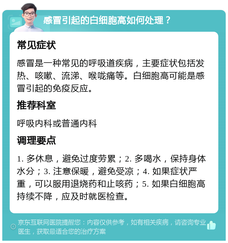 感冒引起的白细胞高如何处理？ 常见症状 感冒是一种常见的呼吸道疾病，主要症状包括发热、咳嗽、流涕、喉咙痛等。白细胞高可能是感冒引起的免疫反应。 推荐科室 呼吸内科或普通内科 调理要点 1. 多休息，避免过度劳累；2. 多喝水，保持身体水分；3. 注意保暖，避免受凉；4. 如果症状严重，可以服用退烧药和止咳药；5. 如果白细胞高持续不降，应及时就医检查。