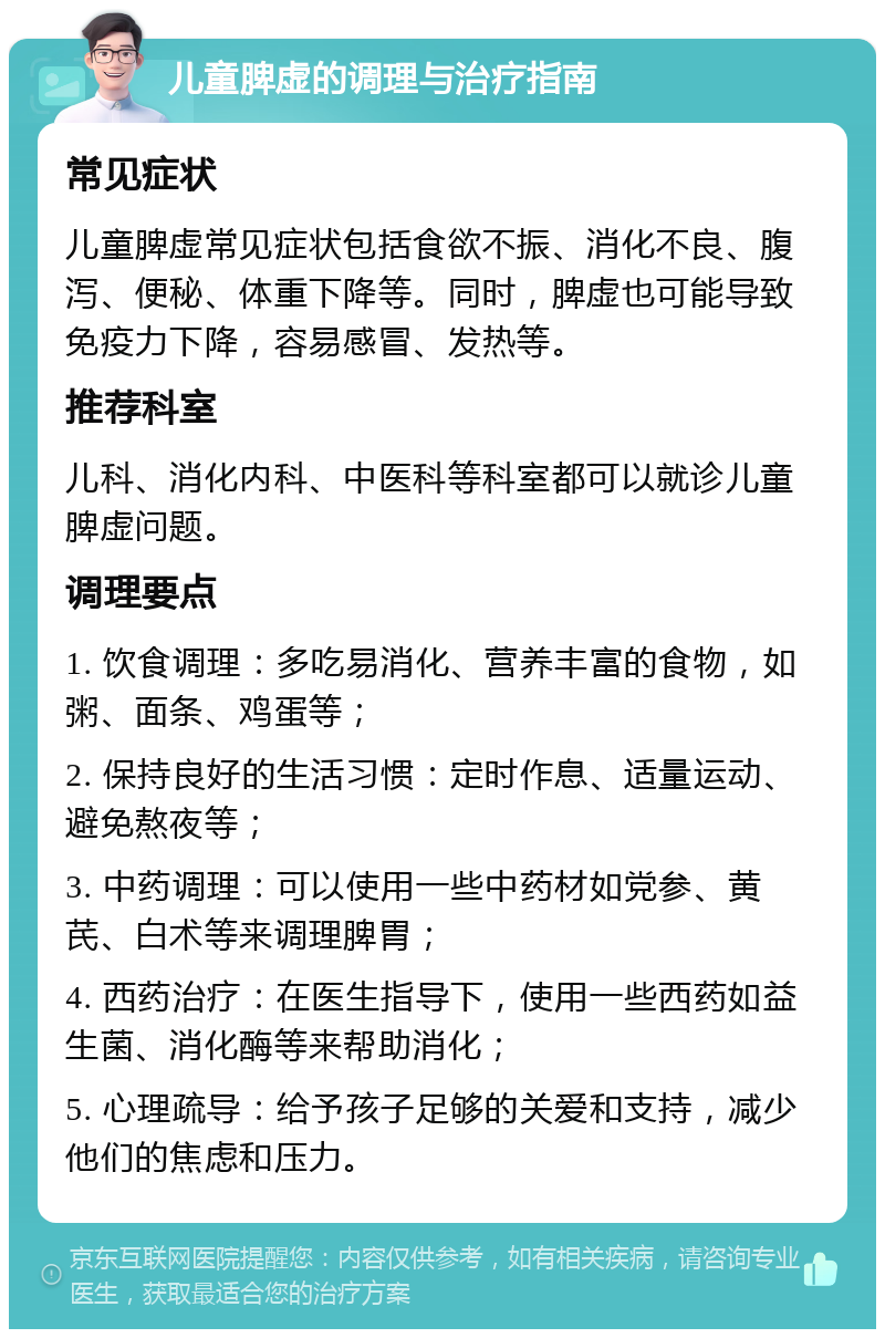 儿童脾虚的调理与治疗指南 常见症状 儿童脾虚常见症状包括食欲不振、消化不良、腹泻、便秘、体重下降等。同时，脾虚也可能导致免疫力下降，容易感冒、发热等。 推荐科室 儿科、消化内科、中医科等科室都可以就诊儿童脾虚问题。 调理要点 1. 饮食调理：多吃易消化、营养丰富的食物，如粥、面条、鸡蛋等； 2. 保持良好的生活习惯：定时作息、适量运动、避免熬夜等； 3. 中药调理：可以使用一些中药材如党参、黄芪、白术等来调理脾胃； 4. 西药治疗：在医生指导下，使用一些西药如益生菌、消化酶等来帮助消化； 5. 心理疏导：给予孩子足够的关爱和支持，减少他们的焦虑和压力。