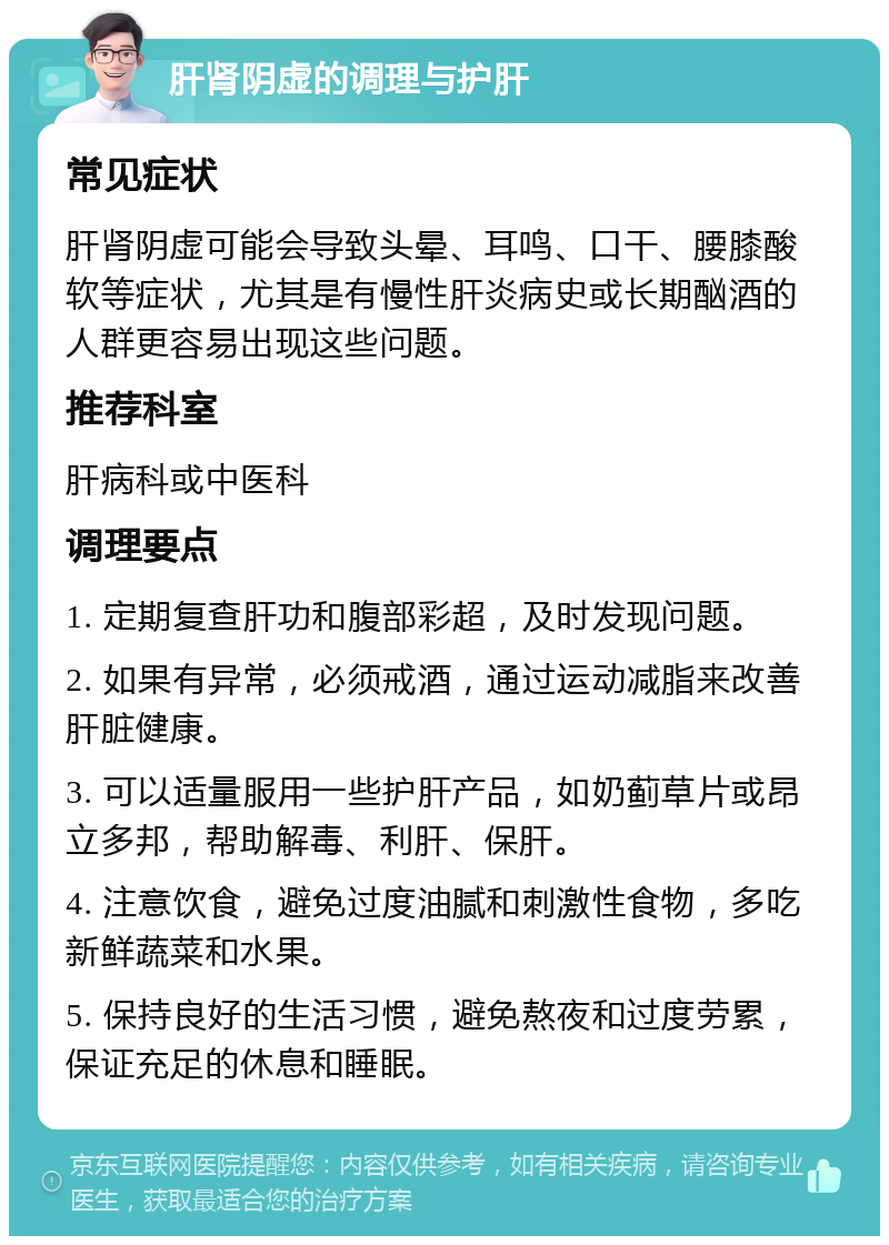 肝肾阴虚的调理与护肝 常见症状 肝肾阴虚可能会导致头晕、耳鸣、口干、腰膝酸软等症状，尤其是有慢性肝炎病史或长期酗酒的人群更容易出现这些问题。 推荐科室 肝病科或中医科 调理要点 1. 定期复查肝功和腹部彩超，及时发现问题。 2. 如果有异常，必须戒酒，通过运动减脂来改善肝脏健康。 3. 可以适量服用一些护肝产品，如奶蓟草片或昂立多邦，帮助解毒、利肝、保肝。 4. 注意饮食，避免过度油腻和刺激性食物，多吃新鲜蔬菜和水果。 5. 保持良好的生活习惯，避免熬夜和过度劳累，保证充足的休息和睡眠。