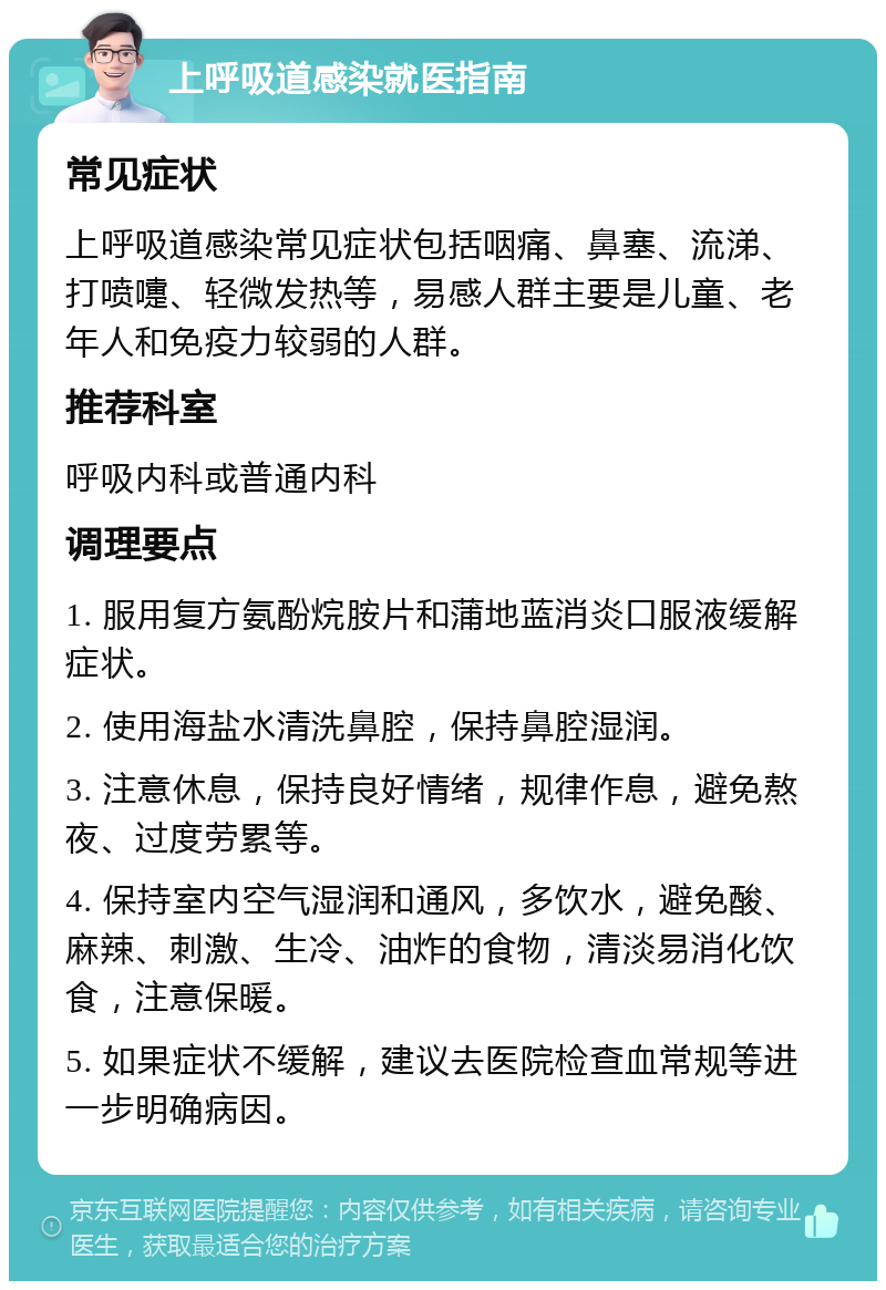 上呼吸道感染就医指南 常见症状 上呼吸道感染常见症状包括咽痛、鼻塞、流涕、打喷嚏、轻微发热等，易感人群主要是儿童、老年人和免疫力较弱的人群。 推荐科室 呼吸内科或普通内科 调理要点 1. 服用复方氨酚烷胺片和蒲地蓝消炎口服液缓解症状。 2. 使用海盐水清洗鼻腔，保持鼻腔湿润。 3. 注意休息，保持良好情绪，规律作息，避免熬夜、过度劳累等。 4. 保持室内空气湿润和通风，多饮水，避免酸、麻辣、刺激、生冷、油炸的食物，清淡易消化饮食，注意保暖。 5. 如果症状不缓解，建议去医院检查血常规等进一步明确病因。