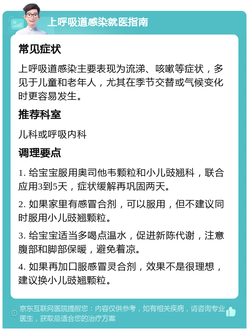 上呼吸道感染就医指南 常见症状 上呼吸道感染主要表现为流涕、咳嗽等症状，多见于儿童和老年人，尤其在季节交替或气候变化时更容易发生。 推荐科室 儿科或呼吸内科 调理要点 1. 给宝宝服用奥司他韦颗粒和小儿豉翘科，联合应用3到5天，症状缓解再巩固两天。 2. 如果家里有感冒合剂，可以服用，但不建议同时服用小儿豉翘颗粒。 3. 给宝宝适当多喝点温水，促进新陈代谢，注意腹部和脚部保暖，避免着凉。 4. 如果再加口服感冒灵合剂，效果不是很理想，建议换小儿豉翘颗粒。