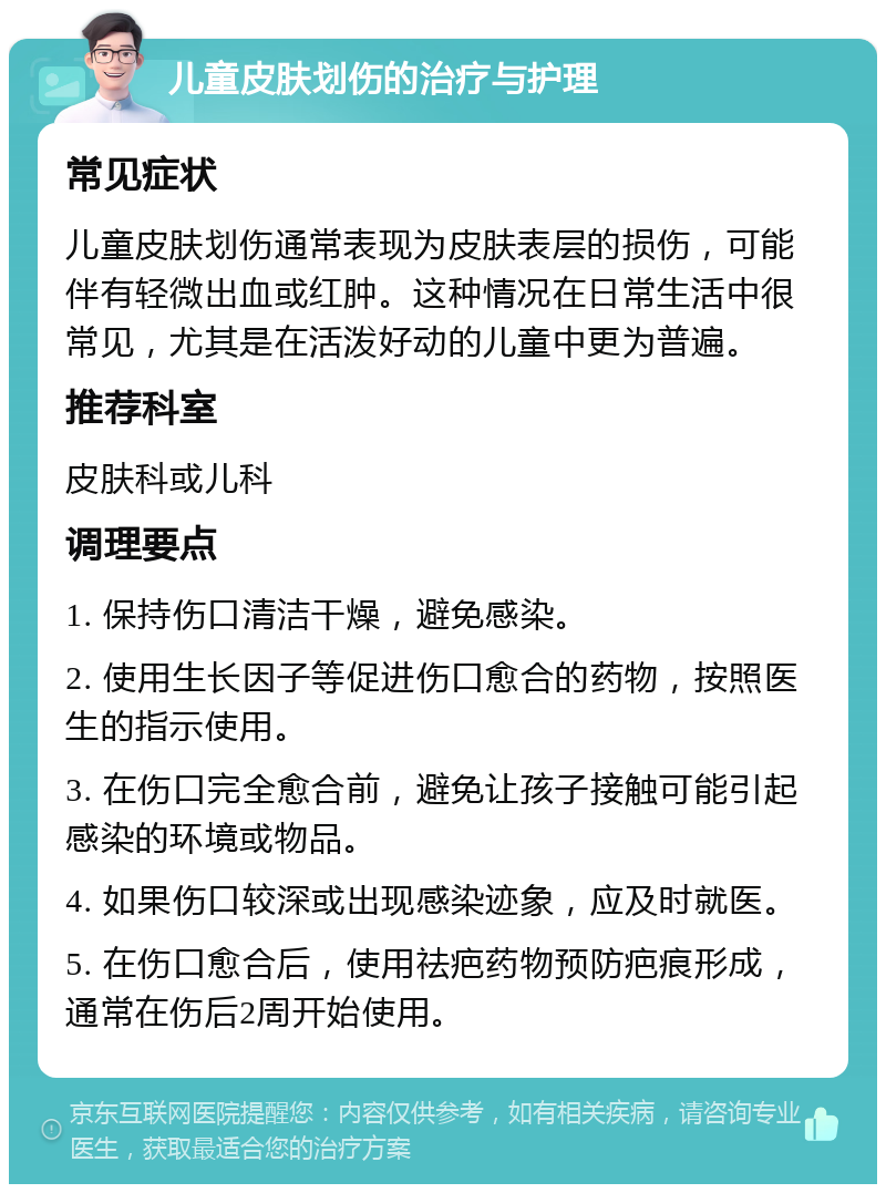 儿童皮肤划伤的治疗与护理 常见症状 儿童皮肤划伤通常表现为皮肤表层的损伤，可能伴有轻微出血或红肿。这种情况在日常生活中很常见，尤其是在活泼好动的儿童中更为普遍。 推荐科室 皮肤科或儿科 调理要点 1. 保持伤口清洁干燥，避免感染。 2. 使用生长因子等促进伤口愈合的药物，按照医生的指示使用。 3. 在伤口完全愈合前，避免让孩子接触可能引起感染的环境或物品。 4. 如果伤口较深或出现感染迹象，应及时就医。 5. 在伤口愈合后，使用祛疤药物预防疤痕形成，通常在伤后2周开始使用。