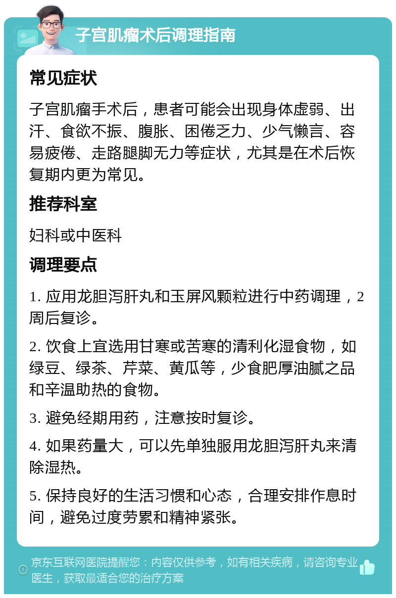 子宫肌瘤术后调理指南 常见症状 子宫肌瘤手术后，患者可能会出现身体虚弱、出汗、食欲不振、腹胀、困倦乏力、少气懒言、容易疲倦、走路腿脚无力等症状，尤其是在术后恢复期内更为常见。 推荐科室 妇科或中医科 调理要点 1. 应用龙胆泻肝丸和玉屏风颗粒进行中药调理，2周后复诊。 2. 饮食上宜选用甘寒或苦寒的清利化湿食物，如绿豆、绿茶、芹菜、黄瓜等，少食肥厚油腻之品和辛温助热的食物。 3. 避免经期用药，注意按时复诊。 4. 如果药量大，可以先单独服用龙胆泻肝丸来清除湿热。 5. 保持良好的生活习惯和心态，合理安排作息时间，避免过度劳累和精神紧张。