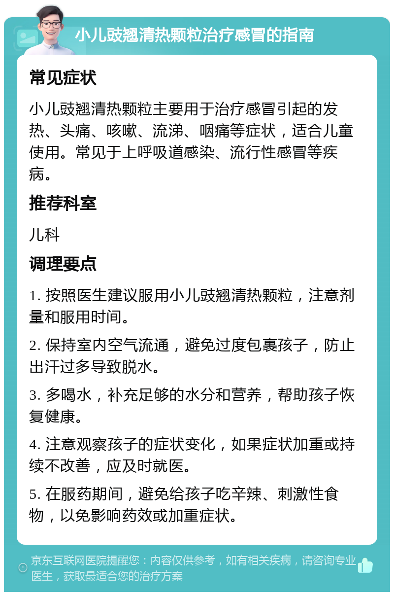 小儿豉翘清热颗粒治疗感冒的指南 常见症状 小儿豉翘清热颗粒主要用于治疗感冒引起的发热、头痛、咳嗽、流涕、咽痛等症状，适合儿童使用。常见于上呼吸道感染、流行性感冒等疾病。 推荐科室 儿科 调理要点 1. 按照医生建议服用小儿豉翘清热颗粒，注意剂量和服用时间。 2. 保持室内空气流通，避免过度包裹孩子，防止出汗过多导致脱水。 3. 多喝水，补充足够的水分和营养，帮助孩子恢复健康。 4. 注意观察孩子的症状变化，如果症状加重或持续不改善，应及时就医。 5. 在服药期间，避免给孩子吃辛辣、刺激性食物，以免影响药效或加重症状。