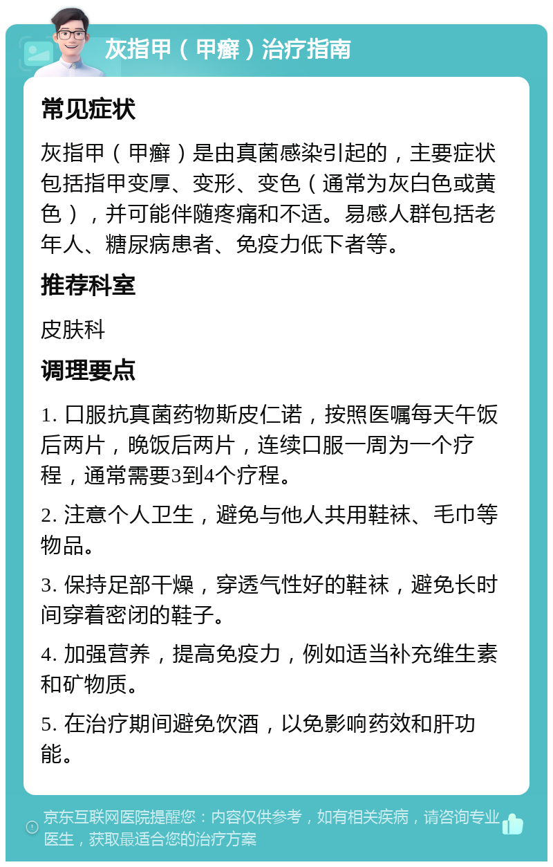 灰指甲（甲癣）治疗指南 常见症状 灰指甲（甲癣）是由真菌感染引起的，主要症状包括指甲变厚、变形、变色（通常为灰白色或黄色），并可能伴随疼痛和不适。易感人群包括老年人、糖尿病患者、免疫力低下者等。 推荐科室 皮肤科 调理要点 1. 口服抗真菌药物斯皮仁诺，按照医嘱每天午饭后两片，晚饭后两片，连续口服一周为一个疗程，通常需要3到4个疗程。 2. 注意个人卫生，避免与他人共用鞋袜、毛巾等物品。 3. 保持足部干燥，穿透气性好的鞋袜，避免长时间穿着密闭的鞋子。 4. 加强营养，提高免疫力，例如适当补充维生素和矿物质。 5. 在治疗期间避免饮酒，以免影响药效和肝功能。