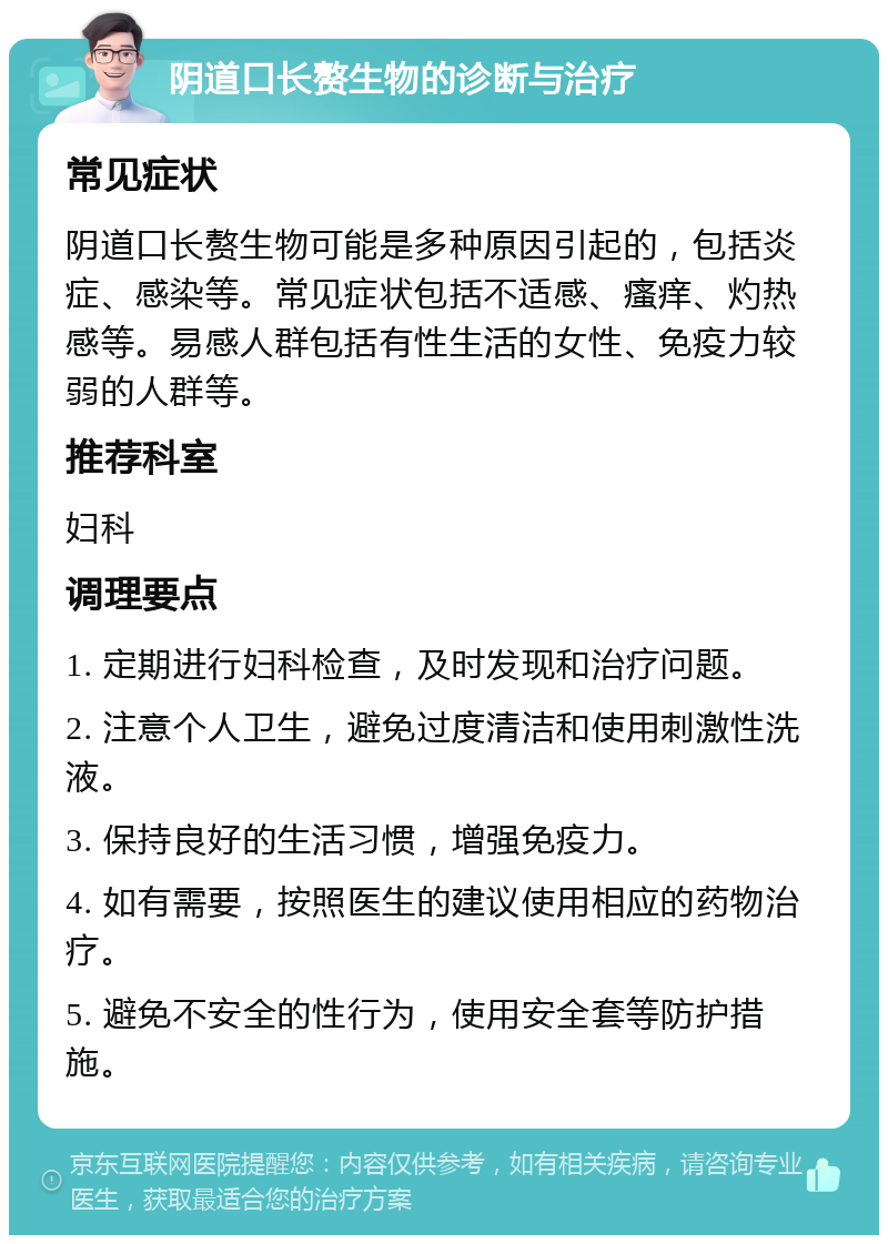 阴道口长赘生物的诊断与治疗 常见症状 阴道口长赘生物可能是多种原因引起的，包括炎症、感染等。常见症状包括不适感、瘙痒、灼热感等。易感人群包括有性生活的女性、免疫力较弱的人群等。 推荐科室 妇科 调理要点 1. 定期进行妇科检查，及时发现和治疗问题。 2. 注意个人卫生，避免过度清洁和使用刺激性洗液。 3. 保持良好的生活习惯，增强免疫力。 4. 如有需要，按照医生的建议使用相应的药物治疗。 5. 避免不安全的性行为，使用安全套等防护措施。