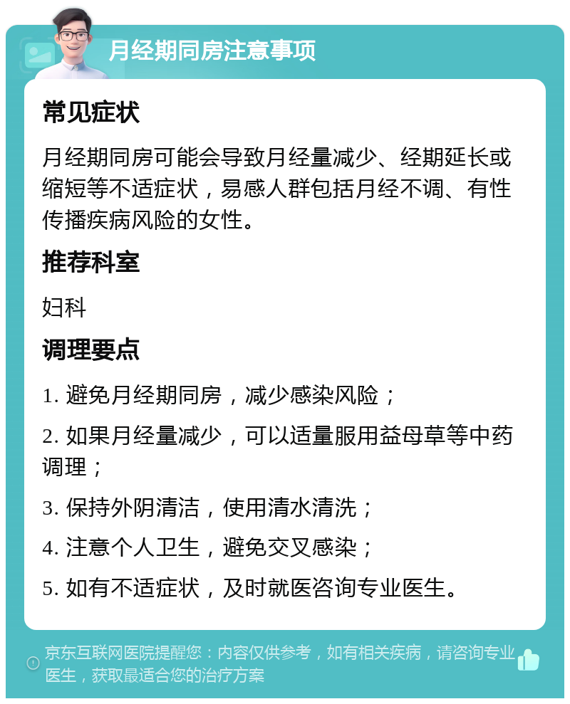 月经期同房注意事项 常见症状 月经期同房可能会导致月经量减少、经期延长或缩短等不适症状，易感人群包括月经不调、有性传播疾病风险的女性。 推荐科室 妇科 调理要点 1. 避免月经期同房，减少感染风险； 2. 如果月经量减少，可以适量服用益母草等中药调理； 3. 保持外阴清洁，使用清水清洗； 4. 注意个人卫生，避免交叉感染； 5. 如有不适症状，及时就医咨询专业医生。