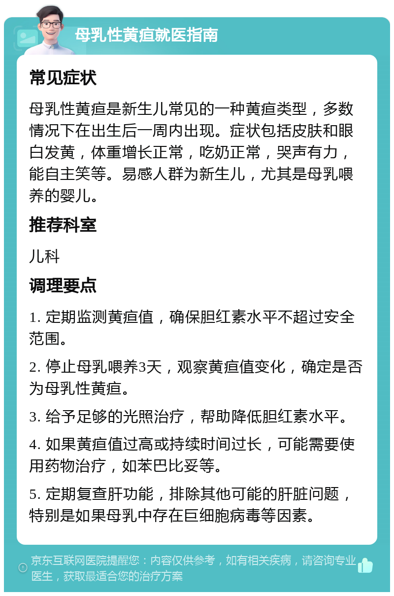 母乳性黄疸就医指南 常见症状 母乳性黄疸是新生儿常见的一种黄疸类型，多数情况下在出生后一周内出现。症状包括皮肤和眼白发黄，体重增长正常，吃奶正常，哭声有力，能自主笑等。易感人群为新生儿，尤其是母乳喂养的婴儿。 推荐科室 儿科 调理要点 1. 定期监测黄疸值，确保胆红素水平不超过安全范围。 2. 停止母乳喂养3天，观察黄疸值变化，确定是否为母乳性黄疸。 3. 给予足够的光照治疗，帮助降低胆红素水平。 4. 如果黄疸值过高或持续时间过长，可能需要使用药物治疗，如苯巴比妥等。 5. 定期复查肝功能，排除其他可能的肝脏问题，特别是如果母乳中存在巨细胞病毒等因素。