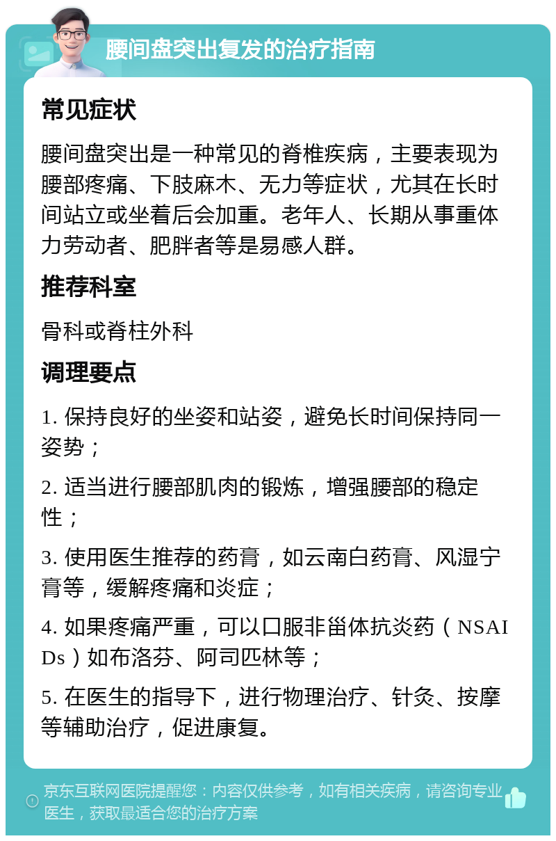 腰间盘突出复发的治疗指南 常见症状 腰间盘突出是一种常见的脊椎疾病，主要表现为腰部疼痛、下肢麻木、无力等症状，尤其在长时间站立或坐着后会加重。老年人、长期从事重体力劳动者、肥胖者等是易感人群。 推荐科室 骨科或脊柱外科 调理要点 1. 保持良好的坐姿和站姿，避免长时间保持同一姿势； 2. 适当进行腰部肌肉的锻炼，增强腰部的稳定性； 3. 使用医生推荐的药膏，如云南白药膏、风湿宁膏等，缓解疼痛和炎症； 4. 如果疼痛严重，可以口服非甾体抗炎药（NSAIDs）如布洛芬、阿司匹林等； 5. 在医生的指导下，进行物理治疗、针灸、按摩等辅助治疗，促进康复。