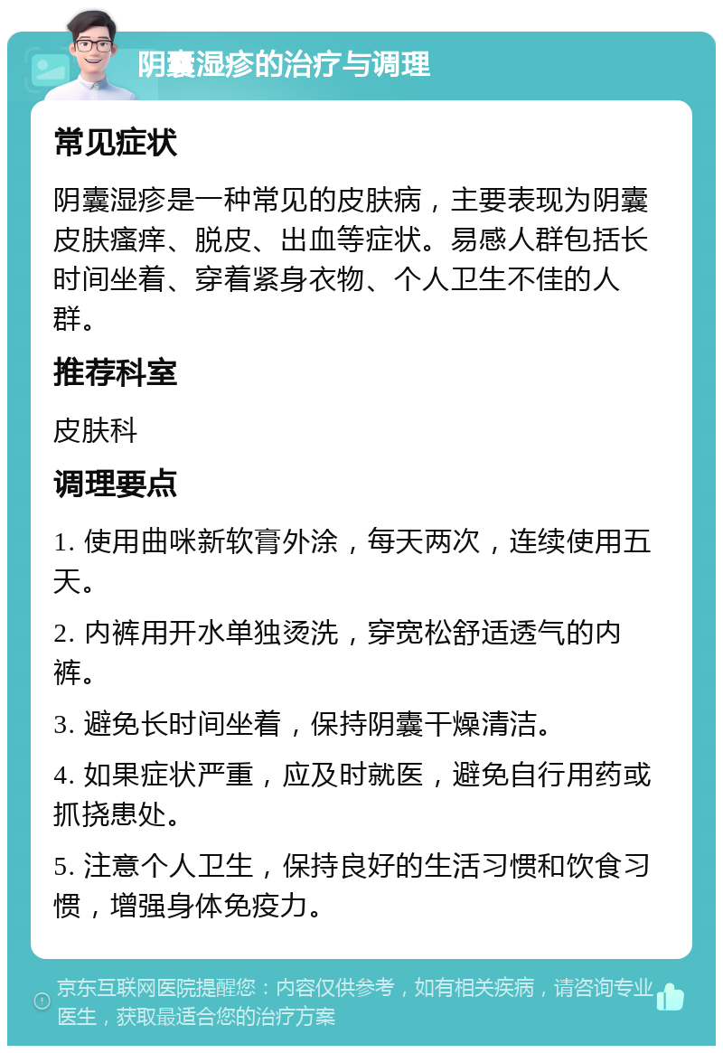 阴囊湿疹的治疗与调理 常见症状 阴囊湿疹是一种常见的皮肤病，主要表现为阴囊皮肤瘙痒、脱皮、出血等症状。易感人群包括长时间坐着、穿着紧身衣物、个人卫生不佳的人群。 推荐科室 皮肤科 调理要点 1. 使用曲咪新软膏外涂，每天两次，连续使用五天。 2. 内裤用开水单独烫洗，穿宽松舒适透气的内裤。 3. 避免长时间坐着，保持阴囊干燥清洁。 4. 如果症状严重，应及时就医，避免自行用药或抓挠患处。 5. 注意个人卫生，保持良好的生活习惯和饮食习惯，增强身体免疫力。