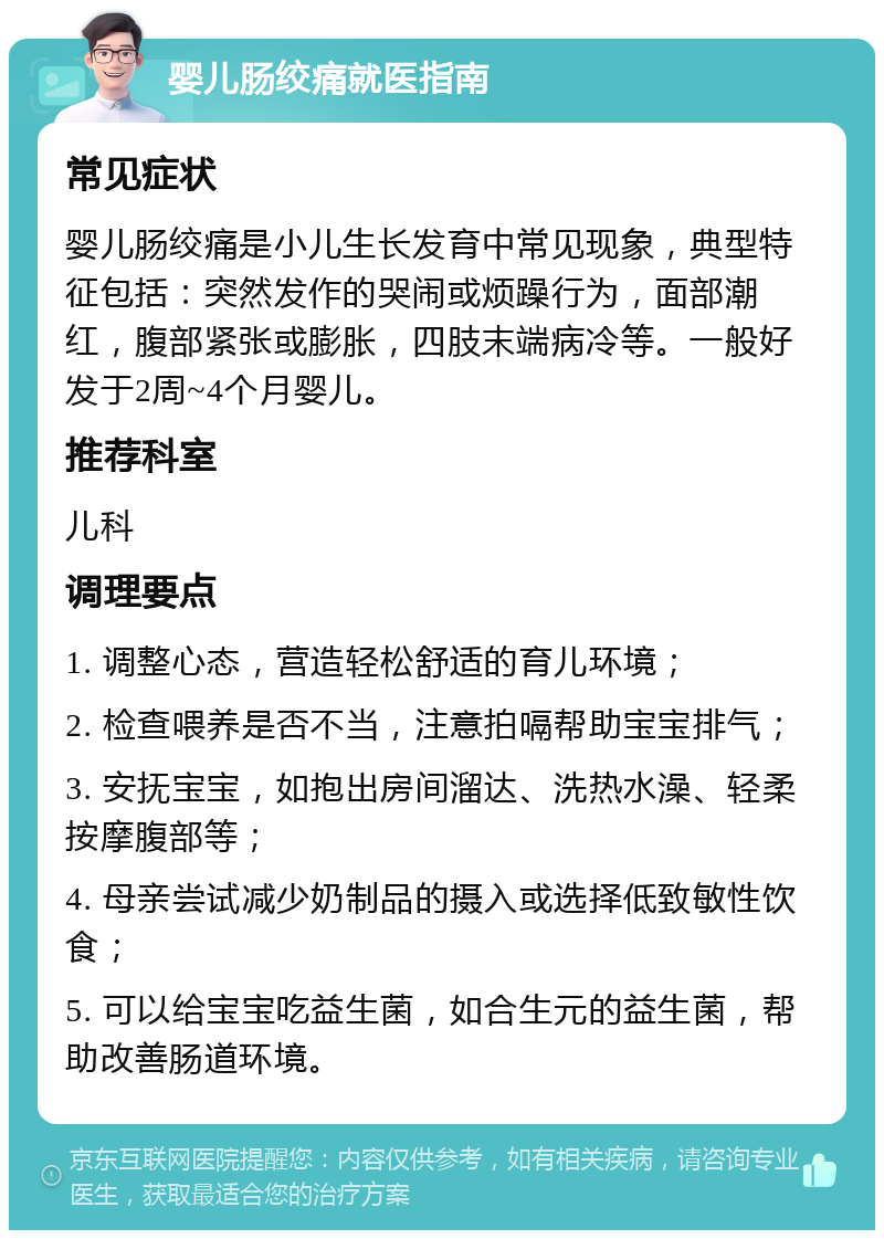 婴儿肠绞痛就医指南 常见症状 婴儿肠绞痛是小儿生长发育中常见现象，典型特征包括：突然发作的哭闹或烦躁行为，面部潮红，腹部紧张或膨胀，四肢末端病冷等。一般好发于2周~4个月婴儿。 推荐科室 儿科 调理要点 1. 调整心态，营造轻松舒适的育儿环境； 2. 检查喂养是否不当，注意拍嗝帮助宝宝排气； 3. 安抚宝宝，如抱出房间溜达、洗热水澡、轻柔按摩腹部等； 4. 母亲尝试减少奶制品的摄入或选择低致敏性饮食； 5. 可以给宝宝吃益生菌，如合生元的益生菌，帮助改善肠道环境。