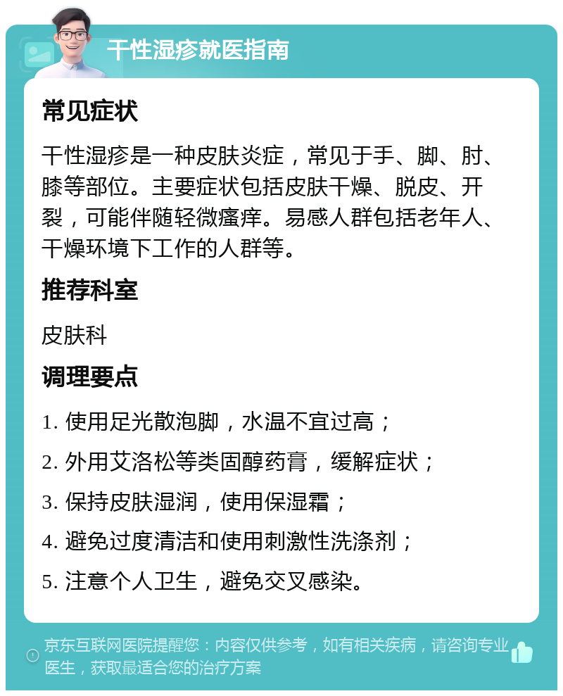 干性湿疹就医指南 常见症状 干性湿疹是一种皮肤炎症，常见于手、脚、肘、膝等部位。主要症状包括皮肤干燥、脱皮、开裂，可能伴随轻微瘙痒。易感人群包括老年人、干燥环境下工作的人群等。 推荐科室 皮肤科 调理要点 1. 使用足光散泡脚，水温不宜过高； 2. 外用艾洛松等类固醇药膏，缓解症状； 3. 保持皮肤湿润，使用保湿霜； 4. 避免过度清洁和使用刺激性洗涤剂； 5. 注意个人卫生，避免交叉感染。