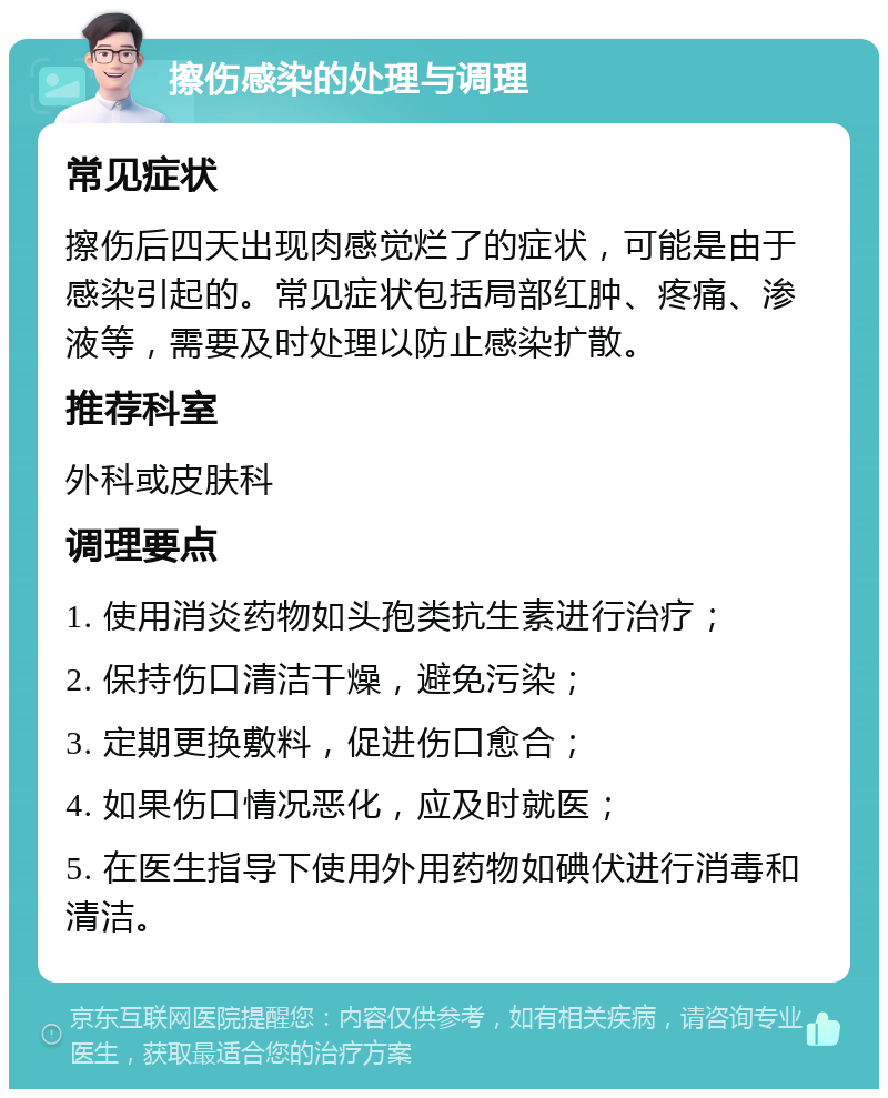 擦伤感染的处理与调理 常见症状 擦伤后四天出现肉感觉烂了的症状，可能是由于感染引起的。常见症状包括局部红肿、疼痛、渗液等，需要及时处理以防止感染扩散。 推荐科室 外科或皮肤科 调理要点 1. 使用消炎药物如头孢类抗生素进行治疗； 2. 保持伤口清洁干燥，避免污染； 3. 定期更换敷料，促进伤口愈合； 4. 如果伤口情况恶化，应及时就医； 5. 在医生指导下使用外用药物如碘伏进行消毒和清洁。