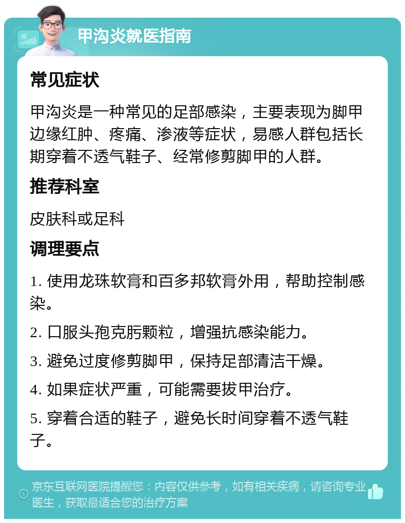 甲沟炎就医指南 常见症状 甲沟炎是一种常见的足部感染，主要表现为脚甲边缘红肿、疼痛、渗液等症状，易感人群包括长期穿着不透气鞋子、经常修剪脚甲的人群。 推荐科室 皮肤科或足科 调理要点 1. 使用龙珠软膏和百多邦软膏外用，帮助控制感染。 2. 口服头孢克肟颗粒，增强抗感染能力。 3. 避免过度修剪脚甲，保持足部清洁干燥。 4. 如果症状严重，可能需要拔甲治疗。 5. 穿着合适的鞋子，避免长时间穿着不透气鞋子。