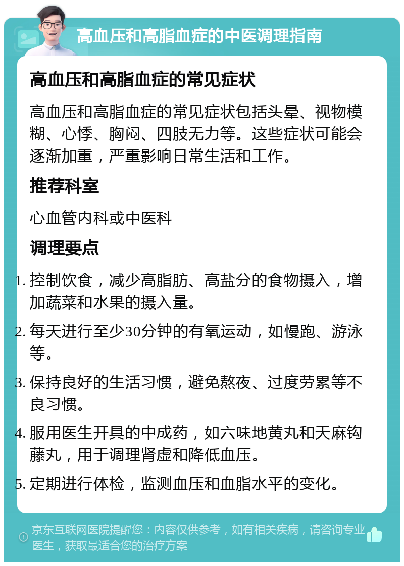 高血压和高脂血症的中医调理指南 高血压和高脂血症的常见症状 高血压和高脂血症的常见症状包括头晕、视物模糊、心悸、胸闷、四肢无力等。这些症状可能会逐渐加重，严重影响日常生活和工作。 推荐科室 心血管内科或中医科 调理要点 控制饮食，减少高脂肪、高盐分的食物摄入，增加蔬菜和水果的摄入量。 每天进行至少30分钟的有氧运动，如慢跑、游泳等。 保持良好的生活习惯，避免熬夜、过度劳累等不良习惯。 服用医生开具的中成药，如六味地黄丸和天麻钩藤丸，用于调理肾虚和降低血压。 定期进行体检，监测血压和血脂水平的变化。