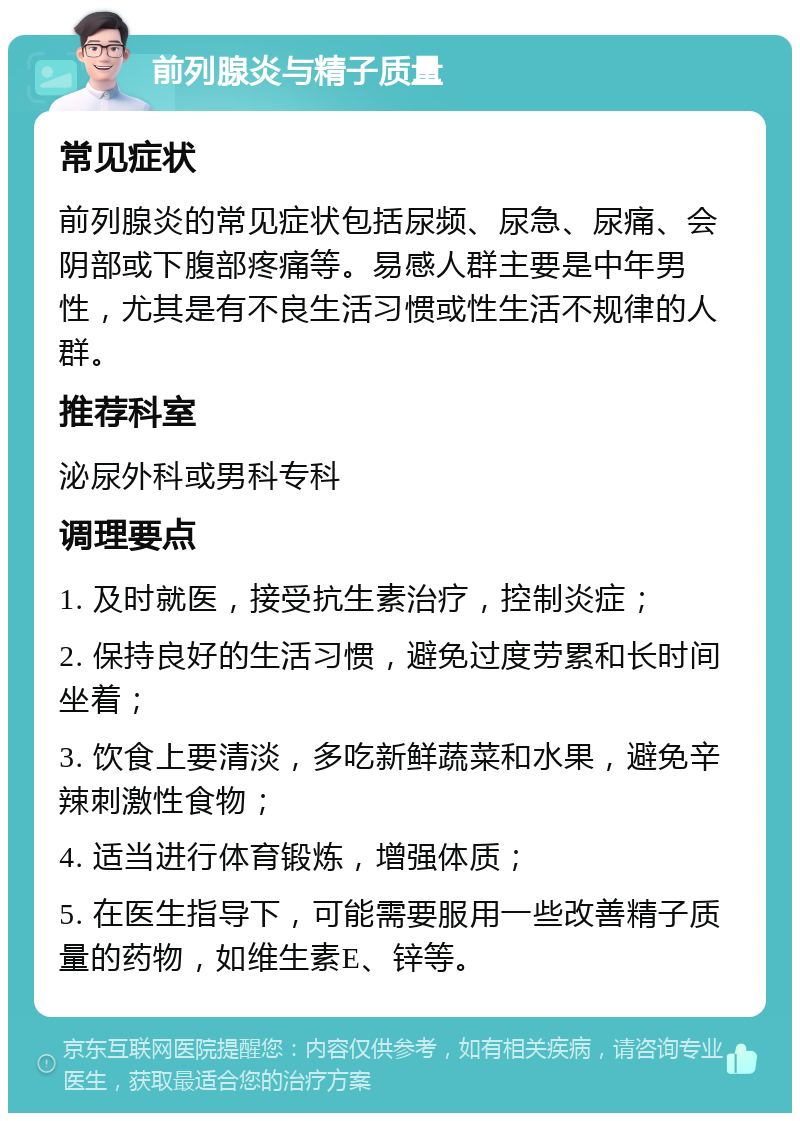 前列腺炎与精子质量 常见症状 前列腺炎的常见症状包括尿频、尿急、尿痛、会阴部或下腹部疼痛等。易感人群主要是中年男性，尤其是有不良生活习惯或性生活不规律的人群。 推荐科室 泌尿外科或男科专科 调理要点 1. 及时就医，接受抗生素治疗，控制炎症； 2. 保持良好的生活习惯，避免过度劳累和长时间坐着； 3. 饮食上要清淡，多吃新鲜蔬菜和水果，避免辛辣刺激性食物； 4. 适当进行体育锻炼，增强体质； 5. 在医生指导下，可能需要服用一些改善精子质量的药物，如维生素E、锌等。