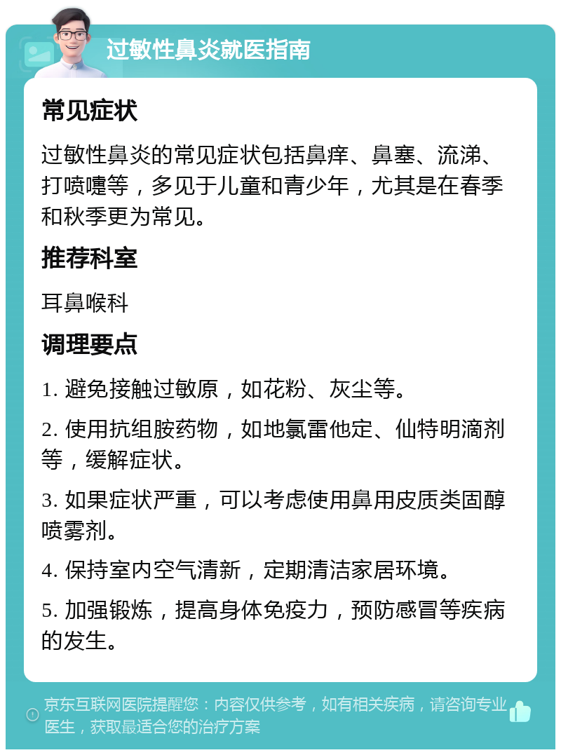 过敏性鼻炎就医指南 常见症状 过敏性鼻炎的常见症状包括鼻痒、鼻塞、流涕、打喷嚏等，多见于儿童和青少年，尤其是在春季和秋季更为常见。 推荐科室 耳鼻喉科 调理要点 1. 避免接触过敏原，如花粉、灰尘等。 2. 使用抗组胺药物，如地氯雷他定、仙特明滴剂等，缓解症状。 3. 如果症状严重，可以考虑使用鼻用皮质类固醇喷雾剂。 4. 保持室内空气清新，定期清洁家居环境。 5. 加强锻炼，提高身体免疫力，预防感冒等疾病的发生。