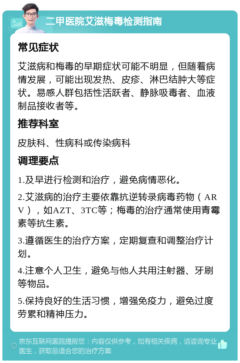 二甲医院艾滋梅毒检测指南 常见症状 艾滋病和梅毒的早期症状可能不明显，但随着病情发展，可能出现发热、皮疹、淋巴结肿大等症状。易感人群包括性活跃者、静脉吸毒者、血液制品接收者等。 推荐科室 皮肤科、性病科或传染病科 调理要点 1.及早进行检测和治疗，避免病情恶化。 2.艾滋病的治疗主要依靠抗逆转录病毒药物（ARV），如AZT、3TC等；梅毒的治疗通常使用青霉素等抗生素。 3.遵循医生的治疗方案，定期复查和调整治疗计划。 4.注意个人卫生，避免与他人共用注射器、牙刷等物品。 5.保持良好的生活习惯，增强免疫力，避免过度劳累和精神压力。