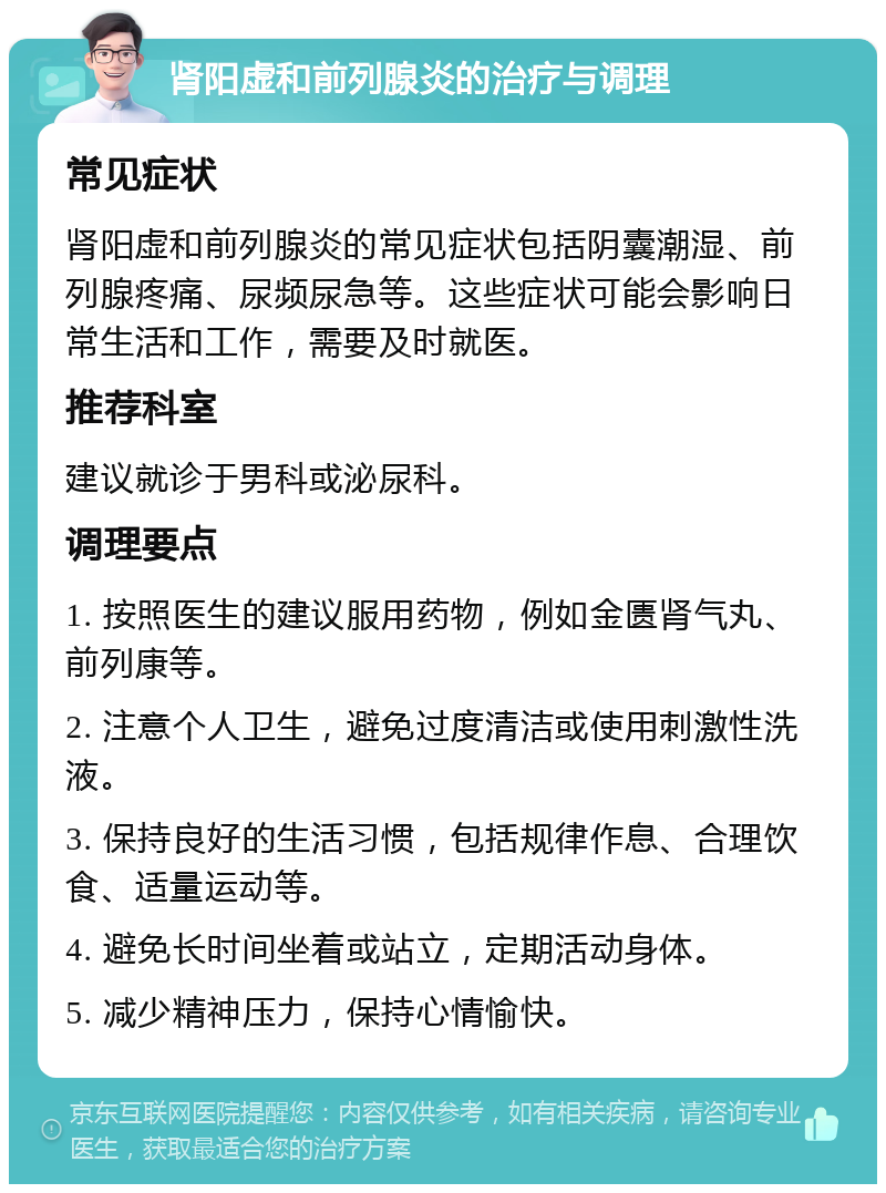 肾阳虚和前列腺炎的治疗与调理 常见症状 肾阳虚和前列腺炎的常见症状包括阴囊潮湿、前列腺疼痛、尿频尿急等。这些症状可能会影响日常生活和工作，需要及时就医。 推荐科室 建议就诊于男科或泌尿科。 调理要点 1. 按照医生的建议服用药物，例如金匮肾气丸、前列康等。 2. 注意个人卫生，避免过度清洁或使用刺激性洗液。 3. 保持良好的生活习惯，包括规律作息、合理饮食、适量运动等。 4. 避免长时间坐着或站立，定期活动身体。 5. 减少精神压力，保持心情愉快。