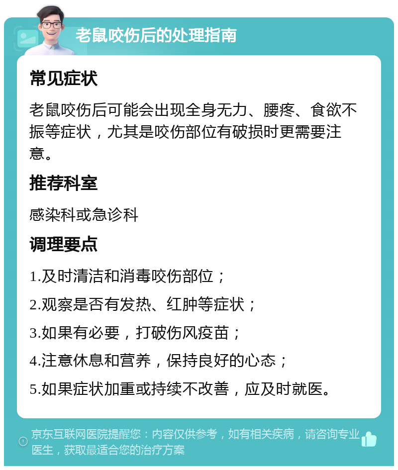 老鼠咬伤后的处理指南 常见症状 老鼠咬伤后可能会出现全身无力、腰疼、食欲不振等症状，尤其是咬伤部位有破损时更需要注意。 推荐科室 感染科或急诊科 调理要点 1.及时清洁和消毒咬伤部位； 2.观察是否有发热、红肿等症状； 3.如果有必要，打破伤风疫苗； 4.注意休息和营养，保持良好的心态； 5.如果症状加重或持续不改善，应及时就医。