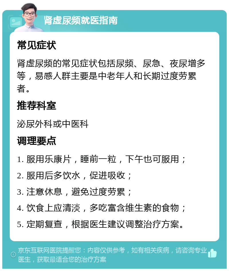 肾虚尿频就医指南 常见症状 肾虚尿频的常见症状包括尿频、尿急、夜尿增多等，易感人群主要是中老年人和长期过度劳累者。 推荐科室 泌尿外科或中医科 调理要点 1. 服用乐康片，睡前一粒，下午也可服用； 2. 服用后多饮水，促进吸收； 3. 注意休息，避免过度劳累； 4. 饮食上应清淡，多吃富含维生素的食物； 5. 定期复查，根据医生建议调整治疗方案。