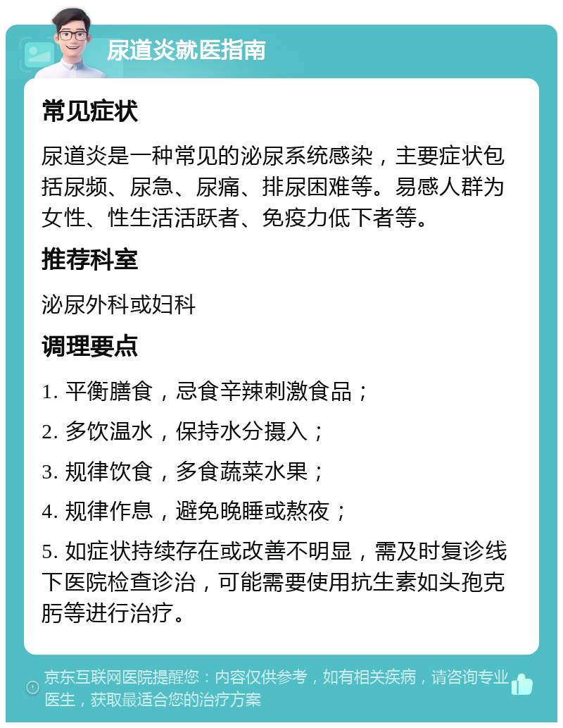 尿道炎就医指南 常见症状 尿道炎是一种常见的泌尿系统感染，主要症状包括尿频、尿急、尿痛、排尿困难等。易感人群为女性、性生活活跃者、免疫力低下者等。 推荐科室 泌尿外科或妇科 调理要点 1. 平衡膳食，忌食辛辣刺激食品； 2. 多饮温水，保持水分摄入； 3. 规律饮食，多食蔬菜水果； 4. 规律作息，避免晚睡或熬夜； 5. 如症状持续存在或改善不明显，需及时复诊线下医院检查诊治，可能需要使用抗生素如头孢克肟等进行治疗。