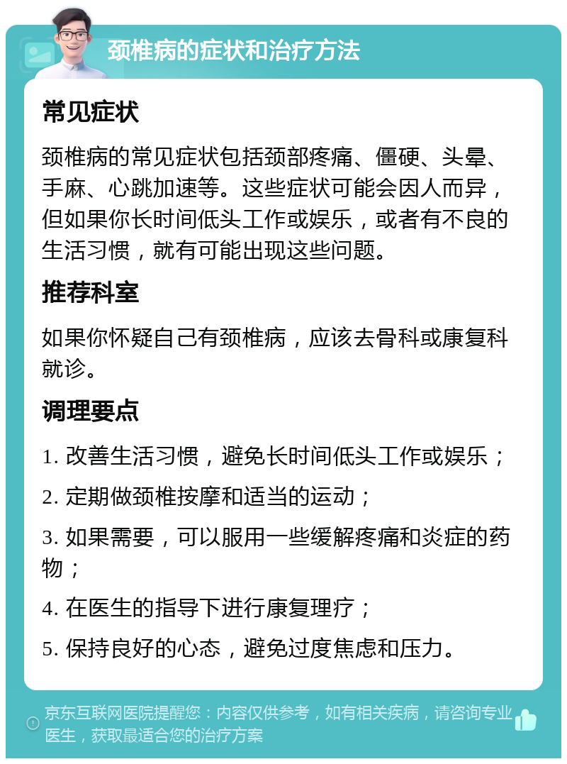 颈椎病的症状和治疗方法 常见症状 颈椎病的常见症状包括颈部疼痛、僵硬、头晕、手麻、心跳加速等。这些症状可能会因人而异，但如果你长时间低头工作或娱乐，或者有不良的生活习惯，就有可能出现这些问题。 推荐科室 如果你怀疑自己有颈椎病，应该去骨科或康复科就诊。 调理要点 1. 改善生活习惯，避免长时间低头工作或娱乐； 2. 定期做颈椎按摩和适当的运动； 3. 如果需要，可以服用一些缓解疼痛和炎症的药物； 4. 在医生的指导下进行康复理疗； 5. 保持良好的心态，避免过度焦虑和压力。