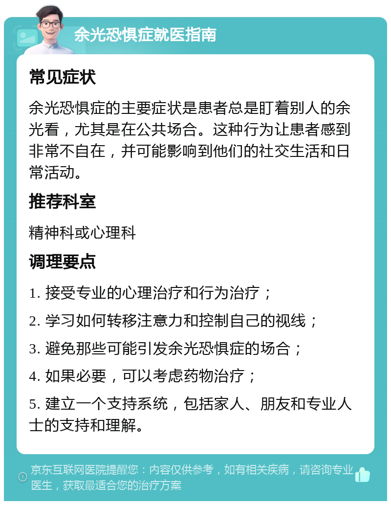 余光恐惧症就医指南 常见症状 余光恐惧症的主要症状是患者总是盯着别人的余光看，尤其是在公共场合。这种行为让患者感到非常不自在，并可能影响到他们的社交生活和日常活动。 推荐科室 精神科或心理科 调理要点 1. 接受专业的心理治疗和行为治疗； 2. 学习如何转移注意力和控制自己的视线； 3. 避免那些可能引发余光恐惧症的场合； 4. 如果必要，可以考虑药物治疗； 5. 建立一个支持系统，包括家人、朋友和专业人士的支持和理解。