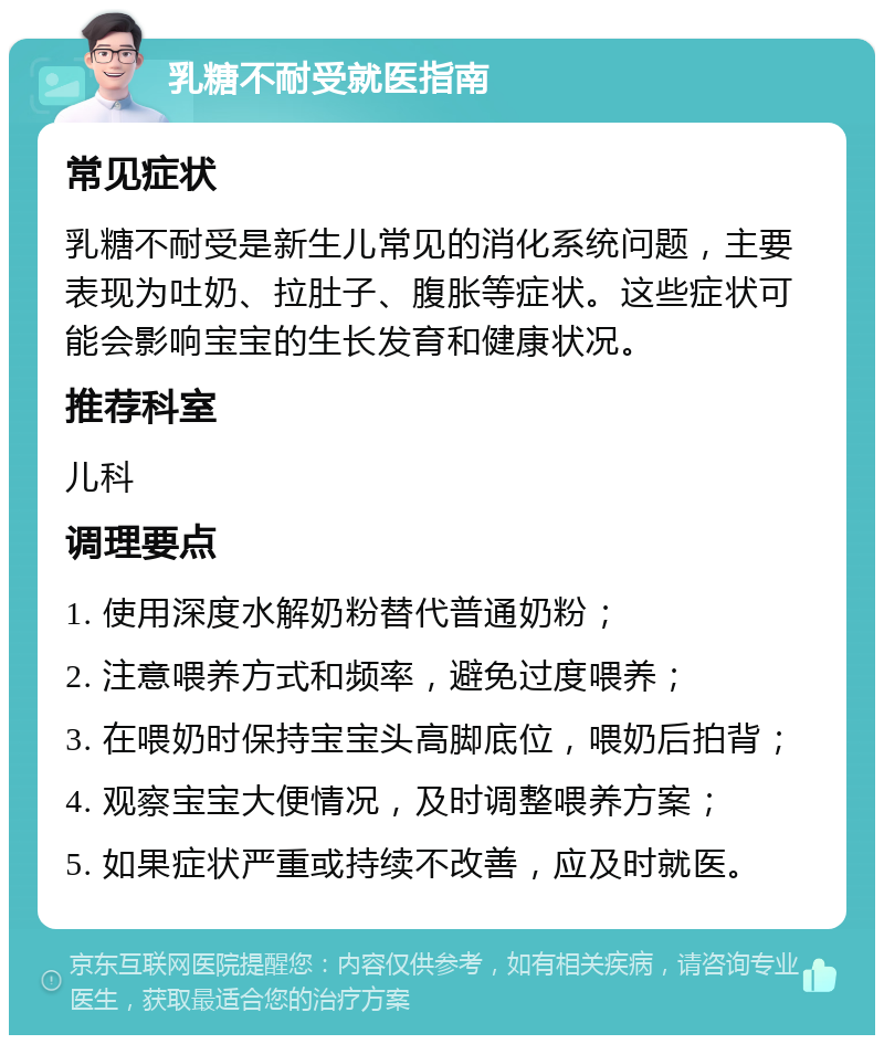 乳糖不耐受就医指南 常见症状 乳糖不耐受是新生儿常见的消化系统问题，主要表现为吐奶、拉肚子、腹胀等症状。这些症状可能会影响宝宝的生长发育和健康状况。 推荐科室 儿科 调理要点 1. 使用深度水解奶粉替代普通奶粉； 2. 注意喂养方式和频率，避免过度喂养； 3. 在喂奶时保持宝宝头高脚底位，喂奶后拍背； 4. 观察宝宝大便情况，及时调整喂养方案； 5. 如果症状严重或持续不改善，应及时就医。