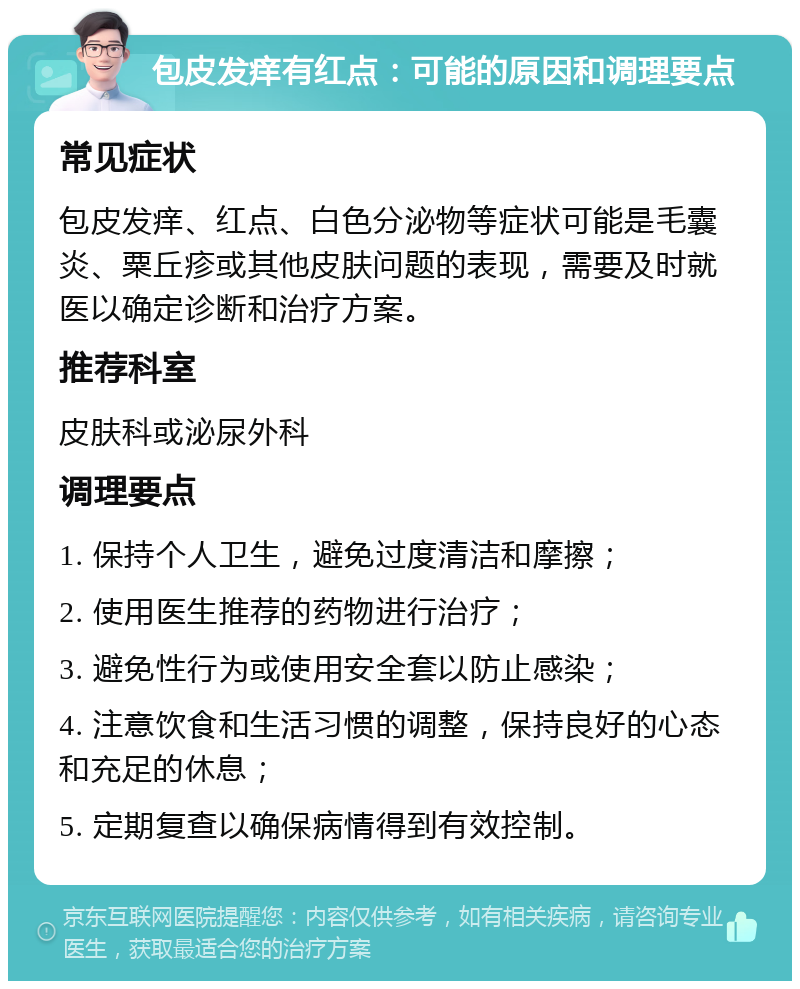 包皮发痒有红点：可能的原因和调理要点 常见症状 包皮发痒、红点、白色分泌物等症状可能是毛囊炎、粟丘疹或其他皮肤问题的表现，需要及时就医以确定诊断和治疗方案。 推荐科室 皮肤科或泌尿外科 调理要点 1. 保持个人卫生，避免过度清洁和摩擦； 2. 使用医生推荐的药物进行治疗； 3. 避免性行为或使用安全套以防止感染； 4. 注意饮食和生活习惯的调整，保持良好的心态和充足的休息； 5. 定期复查以确保病情得到有效控制。