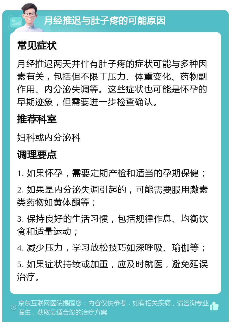 月经推迟与肚子疼的可能原因 常见症状 月经推迟两天并伴有肚子疼的症状可能与多种因素有关，包括但不限于压力、体重变化、药物副作用、内分泌失调等。这些症状也可能是怀孕的早期迹象，但需要进一步检查确认。 推荐科室 妇科或内分泌科 调理要点 1. 如果怀孕，需要定期产检和适当的孕期保健； 2. 如果是内分泌失调引起的，可能需要服用激素类药物如黄体酮等； 3. 保持良好的生活习惯，包括规律作息、均衡饮食和适量运动； 4. 减少压力，学习放松技巧如深呼吸、瑜伽等； 5. 如果症状持续或加重，应及时就医，避免延误治疗。