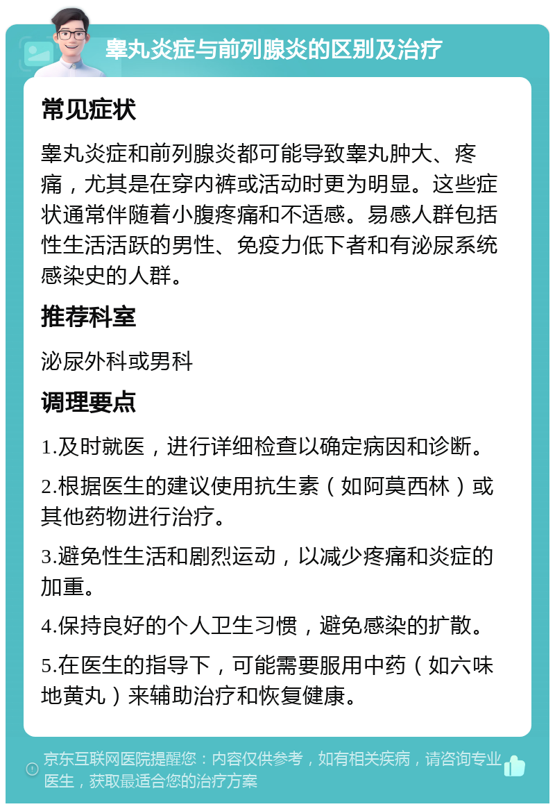 睾丸炎症与前列腺炎的区别及治疗 常见症状 睾丸炎症和前列腺炎都可能导致睾丸肿大、疼痛，尤其是在穿内裤或活动时更为明显。这些症状通常伴随着小腹疼痛和不适感。易感人群包括性生活活跃的男性、免疫力低下者和有泌尿系统感染史的人群。 推荐科室 泌尿外科或男科 调理要点 1.及时就医，进行详细检查以确定病因和诊断。 2.根据医生的建议使用抗生素（如阿莫西林）或其他药物进行治疗。 3.避免性生活和剧烈运动，以减少疼痛和炎症的加重。 4.保持良好的个人卫生习惯，避免感染的扩散。 5.在医生的指导下，可能需要服用中药（如六味地黄丸）来辅助治疗和恢复健康。