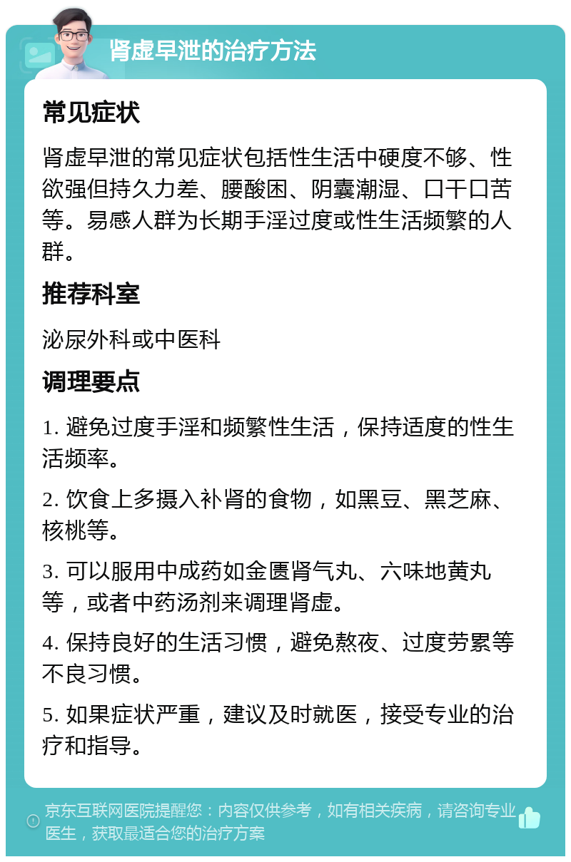 肾虚早泄的治疗方法 常见症状 肾虚早泄的常见症状包括性生活中硬度不够、性欲强但持久力差、腰酸困、阴囊潮湿、口干口苦等。易感人群为长期手淫过度或性生活频繁的人群。 推荐科室 泌尿外科或中医科 调理要点 1. 避免过度手淫和频繁性生活，保持适度的性生活频率。 2. 饮食上多摄入补肾的食物，如黑豆、黑芝麻、核桃等。 3. 可以服用中成药如金匮肾气丸、六味地黄丸等，或者中药汤剂来调理肾虚。 4. 保持良好的生活习惯，避免熬夜、过度劳累等不良习惯。 5. 如果症状严重，建议及时就医，接受专业的治疗和指导。