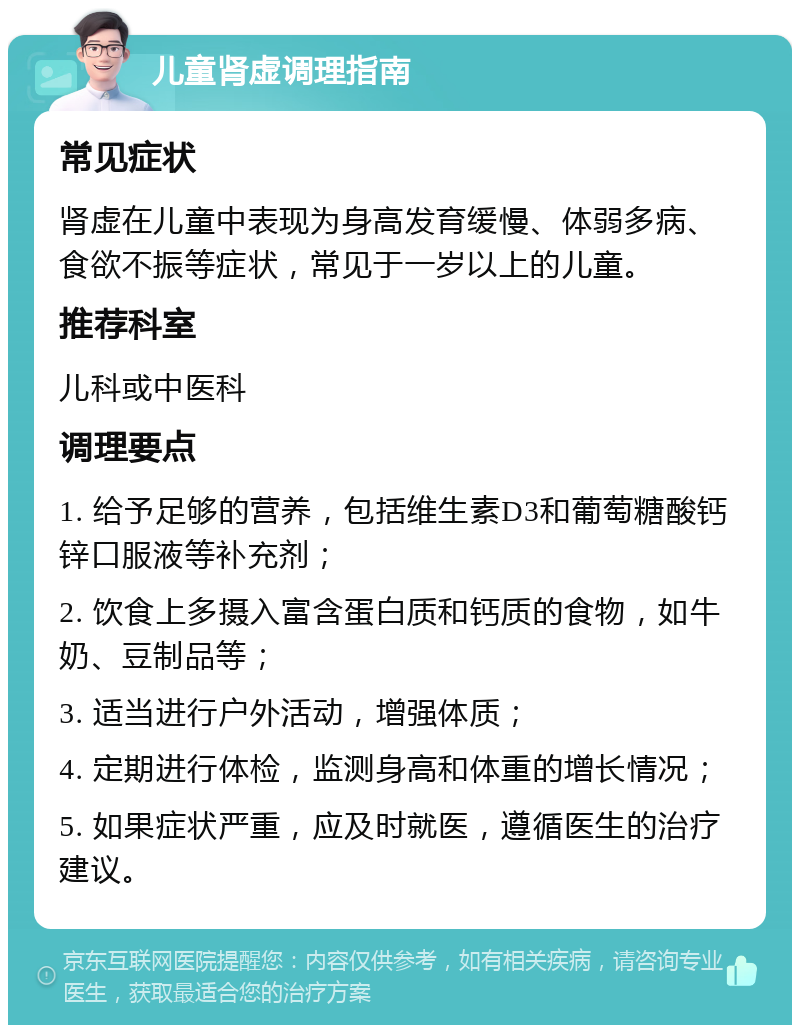 儿童肾虚调理指南 常见症状 肾虚在儿童中表现为身高发育缓慢、体弱多病、食欲不振等症状，常见于一岁以上的儿童。 推荐科室 儿科或中医科 调理要点 1. 给予足够的营养，包括维生素D3和葡萄糖酸钙锌口服液等补充剂； 2. 饮食上多摄入富含蛋白质和钙质的食物，如牛奶、豆制品等； 3. 适当进行户外活动，增强体质； 4. 定期进行体检，监测身高和体重的增长情况； 5. 如果症状严重，应及时就医，遵循医生的治疗建议。