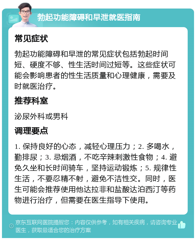 勃起功能障碍和早泄就医指南 常见症状 勃起功能障碍和早泄的常见症状包括勃起时间短、硬度不够、性生活时间过短等。这些症状可能会影响患者的性生活质量和心理健康，需要及时就医治疗。 推荐科室 泌尿外科或男科 调理要点 1. 保持良好的心态，减轻心理压力；2. 多喝水，勤排尿；3. 忌烟酒，不吃辛辣刺激性食物；4. 避免久坐和长时间骑车，坚持运动锻炼；5. 规律性生活，不要忍精不射，避免不洁性交。同时，医生可能会推荐使用他达拉非和盐酸达泊西汀等药物进行治疗，但需要在医生指导下使用。