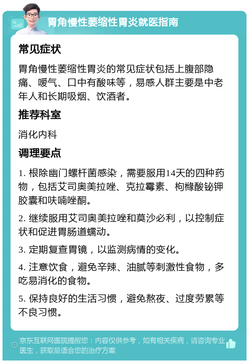 胃角慢性萎缩性胃炎就医指南 常见症状 胃角慢性萎缩性胃炎的常见症状包括上腹部隐痛、嗳气、口中有酸味等，易感人群主要是中老年人和长期吸烟、饮酒者。 推荐科室 消化内科 调理要点 1. 根除幽门螺杆菌感染，需要服用14天的四种药物，包括艾司奥美拉唑、克拉霉素、枸橼酸铋钾胶囊和呋喃唑酮。 2. 继续服用艾司奥美拉唑和莫沙必利，以控制症状和促进胃肠道蠕动。 3. 定期复查胃镜，以监测病情的变化。 4. 注意饮食，避免辛辣、油腻等刺激性食物，多吃易消化的食物。 5. 保持良好的生活习惯，避免熬夜、过度劳累等不良习惯。