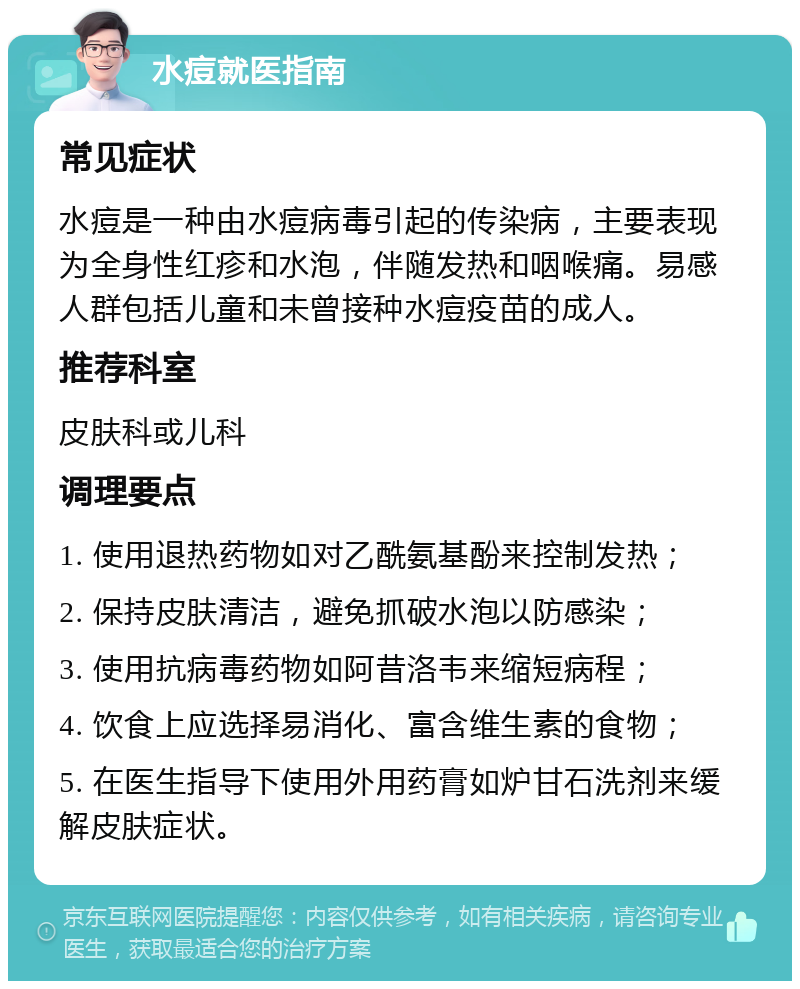 水痘就医指南 常见症状 水痘是一种由水痘病毒引起的传染病，主要表现为全身性红疹和水泡，伴随发热和咽喉痛。易感人群包括儿童和未曾接种水痘疫苗的成人。 推荐科室 皮肤科或儿科 调理要点 1. 使用退热药物如对乙酰氨基酚来控制发热； 2. 保持皮肤清洁，避免抓破水泡以防感染； 3. 使用抗病毒药物如阿昔洛韦来缩短病程； 4. 饮食上应选择易消化、富含维生素的食物； 5. 在医生指导下使用外用药膏如炉甘石洗剂来缓解皮肤症状。