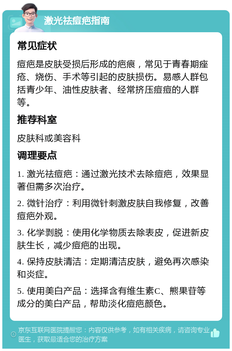 激光祛痘疤指南 常见症状 痘疤是皮肤受损后形成的疤痕，常见于青春期痤疮、烧伤、手术等引起的皮肤损伤。易感人群包括青少年、油性皮肤者、经常挤压痘痘的人群等。 推荐科室 皮肤科或美容科 调理要点 1. 激光祛痘疤：通过激光技术去除痘疤，效果显著但需多次治疗。 2. 微针治疗：利用微针刺激皮肤自我修复，改善痘疤外观。 3. 化学剥脱：使用化学物质去除表皮，促进新皮肤生长，减少痘疤的出现。 4. 保持皮肤清洁：定期清洁皮肤，避免再次感染和炎症。 5. 使用美白产品：选择含有维生素C、熊果苷等成分的美白产品，帮助淡化痘疤颜色。