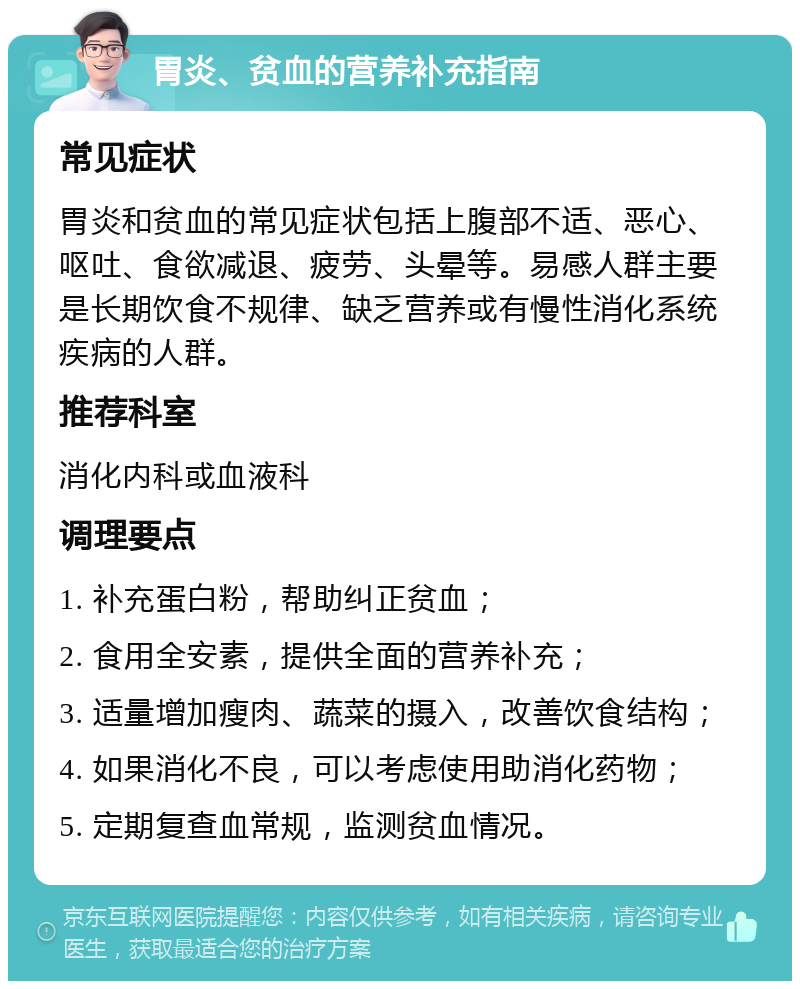 胃炎、贫血的营养补充指南 常见症状 胃炎和贫血的常见症状包括上腹部不适、恶心、呕吐、食欲减退、疲劳、头晕等。易感人群主要是长期饮食不规律、缺乏营养或有慢性消化系统疾病的人群。 推荐科室 消化内科或血液科 调理要点 1. 补充蛋白粉，帮助纠正贫血； 2. 食用全安素，提供全面的营养补充； 3. 适量增加瘦肉、蔬菜的摄入，改善饮食结构； 4. 如果消化不良，可以考虑使用助消化药物； 5. 定期复查血常规，监测贫血情况。