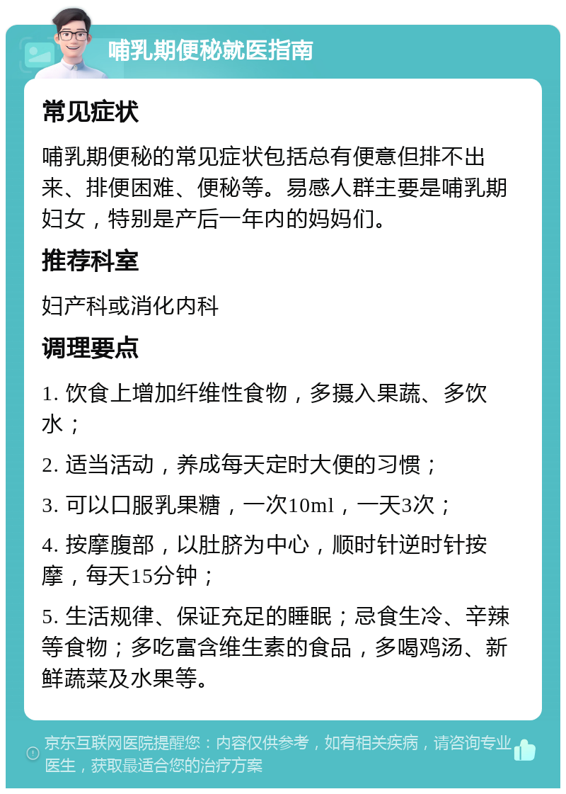 哺乳期便秘就医指南 常见症状 哺乳期便秘的常见症状包括总有便意但排不出来、排便困难、便秘等。易感人群主要是哺乳期妇女，特别是产后一年内的妈妈们。 推荐科室 妇产科或消化内科 调理要点 1. 饮食上增加纤维性食物，多摄入果蔬、多饮水； 2. 适当活动，养成每天定时大便的习惯； 3. 可以口服乳果糖，一次10ml，一天3次； 4. 按摩腹部，以肚脐为中心，顺时针逆时针按摩，每天15分钟； 5. 生活规律、保证充足的睡眠；忌食生冷、辛辣等食物；多吃富含维生素的食品，多喝鸡汤、新鲜蔬菜及水果等。