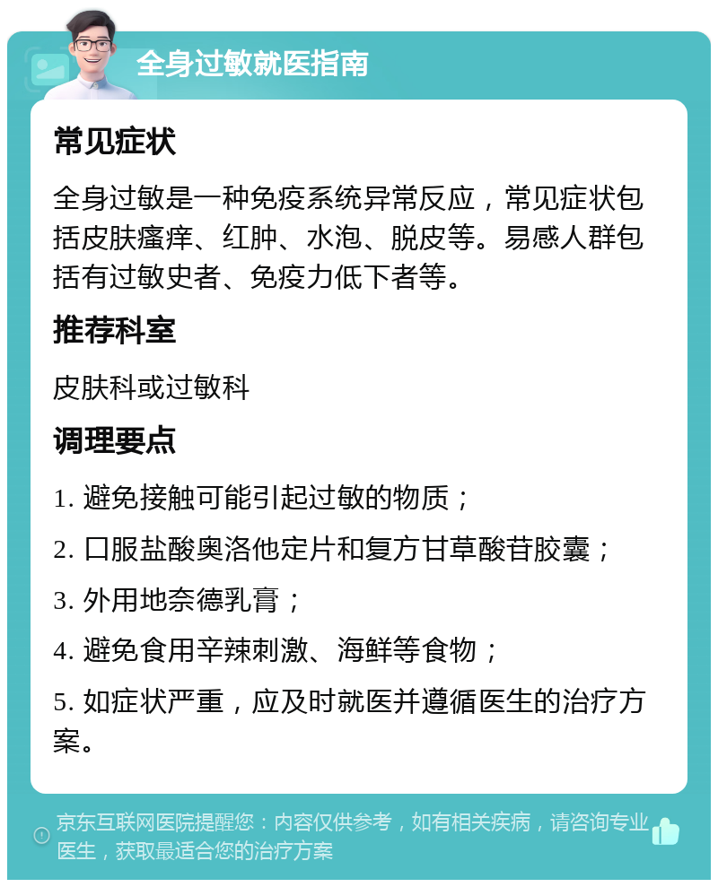 全身过敏就医指南 常见症状 全身过敏是一种免疫系统异常反应，常见症状包括皮肤瘙痒、红肿、水泡、脱皮等。易感人群包括有过敏史者、免疫力低下者等。 推荐科室 皮肤科或过敏科 调理要点 1. 避免接触可能引起过敏的物质； 2. 口服盐酸奥洛他定片和复方甘草酸苷胶囊； 3. 外用地奈德乳膏； 4. 避免食用辛辣刺激、海鲜等食物； 5. 如症状严重，应及时就医并遵循医生的治疗方案。