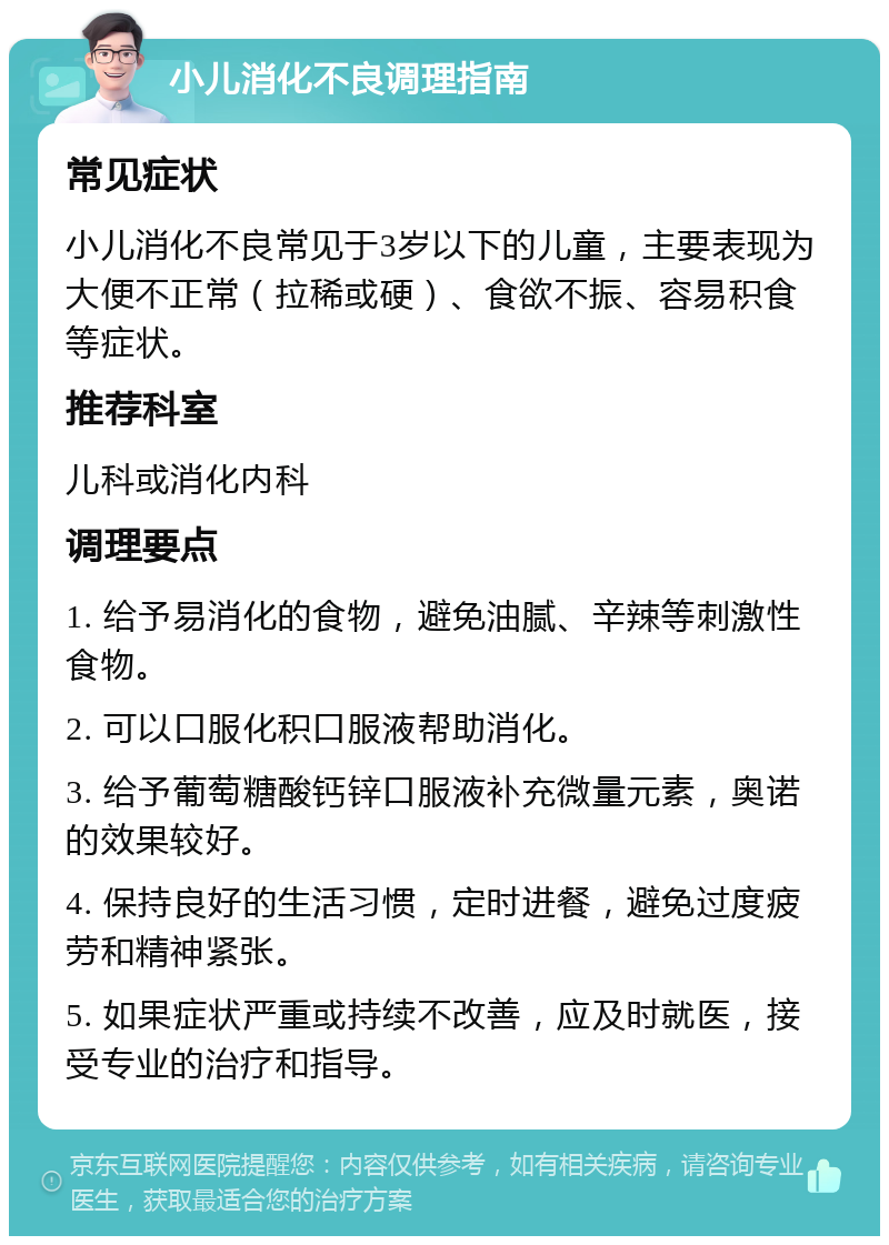 小儿消化不良调理指南 常见症状 小儿消化不良常见于3岁以下的儿童，主要表现为大便不正常（拉稀或硬）、食欲不振、容易积食等症状。 推荐科室 儿科或消化内科 调理要点 1. 给予易消化的食物，避免油腻、辛辣等刺激性食物。 2. 可以口服化积口服液帮助消化。 3. 给予葡萄糖酸钙锌口服液补充微量元素，奥诺的效果较好。 4. 保持良好的生活习惯，定时进餐，避免过度疲劳和精神紧张。 5. 如果症状严重或持续不改善，应及时就医，接受专业的治疗和指导。