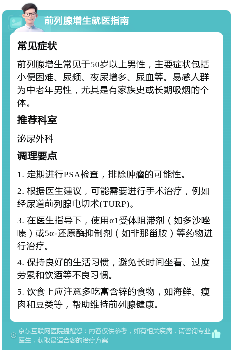 前列腺增生就医指南 常见症状 前列腺增生常见于50岁以上男性，主要症状包括小便困难、尿频、夜尿增多、尿血等。易感人群为中老年男性，尤其是有家族史或长期吸烟的个体。 推荐科室 泌尿外科 调理要点 1. 定期进行PSA检查，排除肿瘤的可能性。 2. 根据医生建议，可能需要进行手术治疗，例如经尿道前列腺电切术(TURP)。 3. 在医生指导下，使用α1受体阻滞剂（如多沙唑嗪）或5α-还原酶抑制剂（如非那甾胺）等药物进行治疗。 4. 保持良好的生活习惯，避免长时间坐着、过度劳累和饮酒等不良习惯。 5. 饮食上应注意多吃富含锌的食物，如海鲜、瘦肉和豆类等，帮助维持前列腺健康。