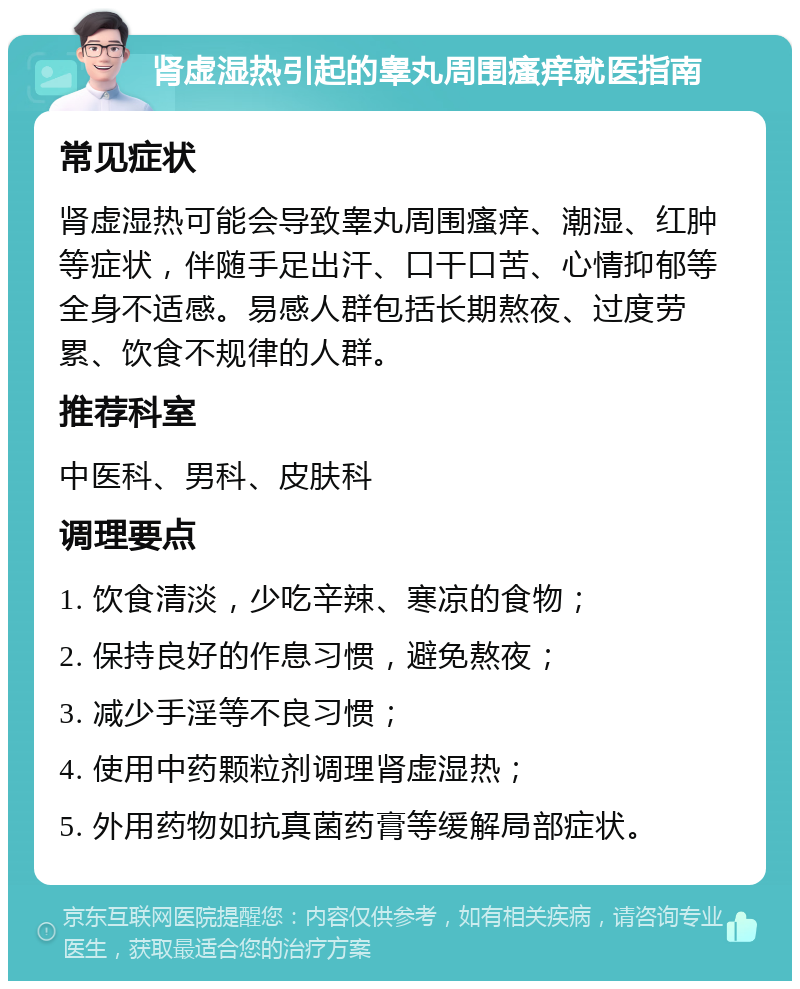 肾虚湿热引起的睾丸周围瘙痒就医指南 常见症状 肾虚湿热可能会导致睾丸周围瘙痒、潮湿、红肿等症状，伴随手足出汗、口干口苦、心情抑郁等全身不适感。易感人群包括长期熬夜、过度劳累、饮食不规律的人群。 推荐科室 中医科、男科、皮肤科 调理要点 1. 饮食清淡，少吃辛辣、寒凉的食物； 2. 保持良好的作息习惯，避免熬夜； 3. 减少手淫等不良习惯； 4. 使用中药颗粒剂调理肾虚湿热； 5. 外用药物如抗真菌药膏等缓解局部症状。