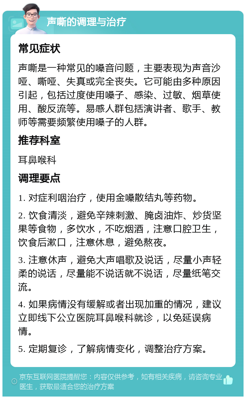 声嘶的调理与治疗 常见症状 声嘶是一种常见的嗓音问题，主要表现为声音沙哑、嘶哑、失真或完全丧失。它可能由多种原因引起，包括过度使用嗓子、感染、过敏、烟草使用、酸反流等。易感人群包括演讲者、歌手、教师等需要频繁使用嗓子的人群。 推荐科室 耳鼻喉科 调理要点 1. 对症利咽治疗，使用金嗓散结丸等药物。 2. 饮食清淡，避免辛辣刺激、腌卤油炸、炒货坚果等食物，多饮水，不吃烟酒，注意口腔卫生，饮食后漱口，注意休息，避免熬夜。 3. 注意休声，避免大声唱歌及说话，尽量小声轻柔的说话，尽量能不说话就不说话，尽量纸笔交流。 4. 如果病情没有缓解或者出现加重的情况，建议立即线下公立医院耳鼻喉科就诊，以免延误病情。 5. 定期复诊，了解病情变化，调整治疗方案。