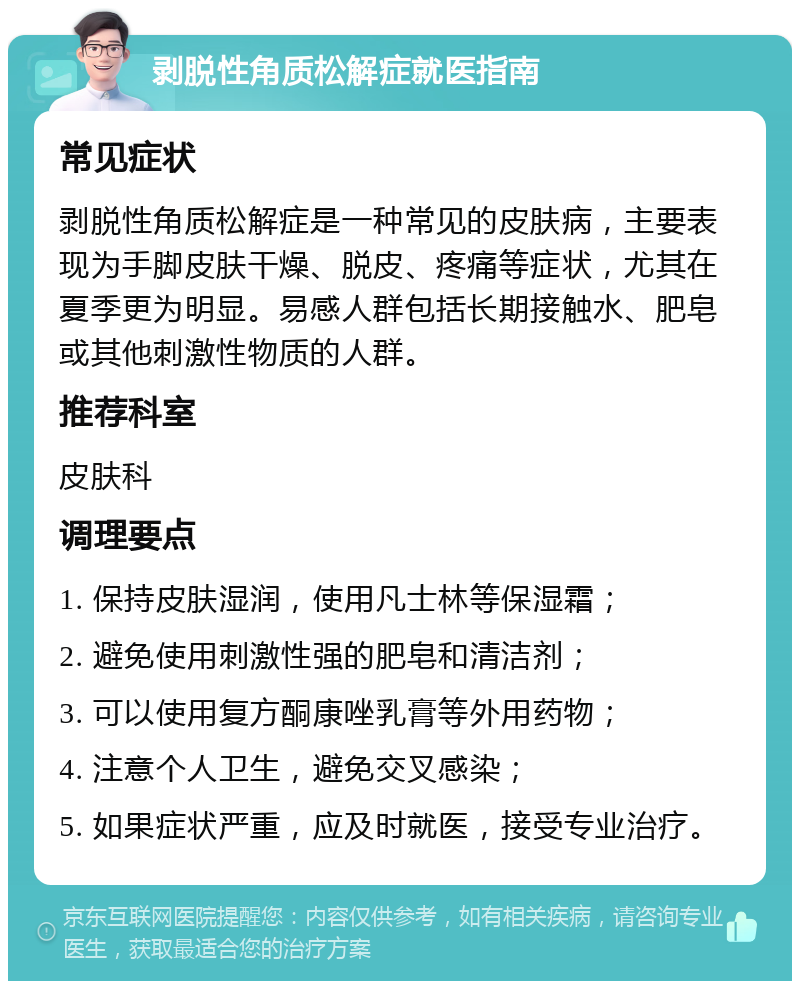 剥脱性角质松解症就医指南 常见症状 剥脱性角质松解症是一种常见的皮肤病，主要表现为手脚皮肤干燥、脱皮、疼痛等症状，尤其在夏季更为明显。易感人群包括长期接触水、肥皂或其他刺激性物质的人群。 推荐科室 皮肤科 调理要点 1. 保持皮肤湿润，使用凡士林等保湿霜； 2. 避免使用刺激性强的肥皂和清洁剂； 3. 可以使用复方酮康唑乳膏等外用药物； 4. 注意个人卫生，避免交叉感染； 5. 如果症状严重，应及时就医，接受专业治疗。