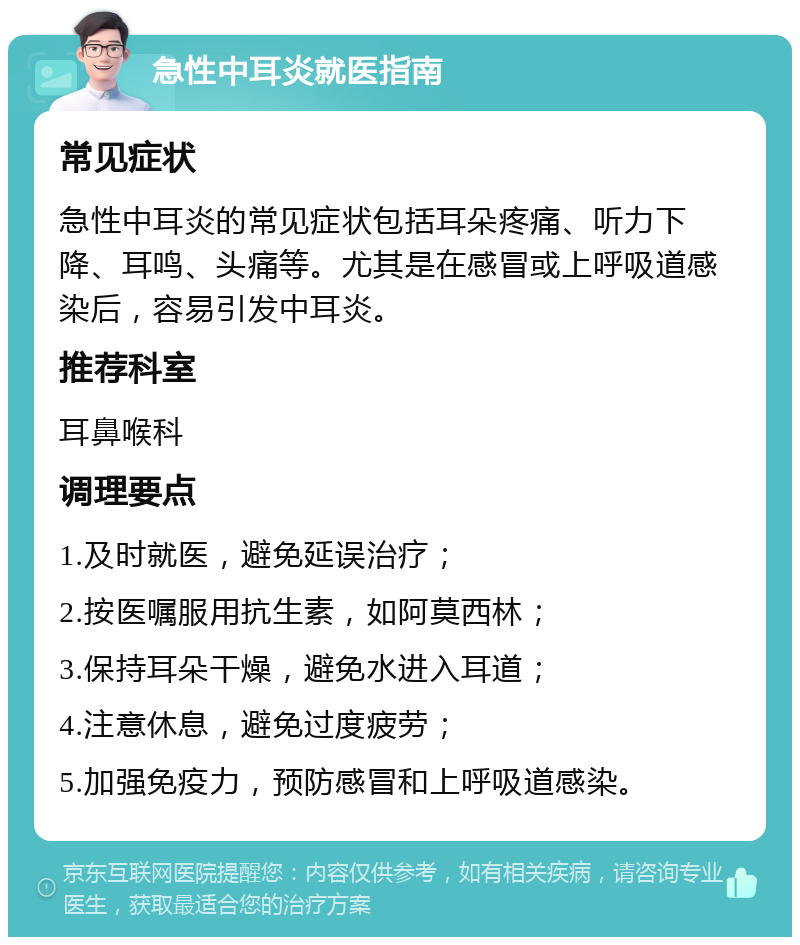 急性中耳炎就医指南 常见症状 急性中耳炎的常见症状包括耳朵疼痛、听力下降、耳鸣、头痛等。尤其是在感冒或上呼吸道感染后，容易引发中耳炎。 推荐科室 耳鼻喉科 调理要点 1.及时就医，避免延误治疗； 2.按医嘱服用抗生素，如阿莫西林； 3.保持耳朵干燥，避免水进入耳道； 4.注意休息，避免过度疲劳； 5.加强免疫力，预防感冒和上呼吸道感染。