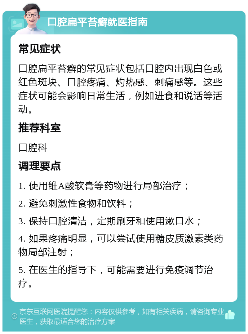 口腔扁平苔癣就医指南 常见症状 口腔扁平苔癣的常见症状包括口腔内出现白色或红色斑块、口腔疼痛、灼热感、刺痛感等。这些症状可能会影响日常生活，例如进食和说话等活动。 推荐科室 口腔科 调理要点 1. 使用维A酸软膏等药物进行局部治疗； 2. 避免刺激性食物和饮料； 3. 保持口腔清洁，定期刷牙和使用漱口水； 4. 如果疼痛明显，可以尝试使用糖皮质激素类药物局部注射； 5. 在医生的指导下，可能需要进行免疫调节治疗。