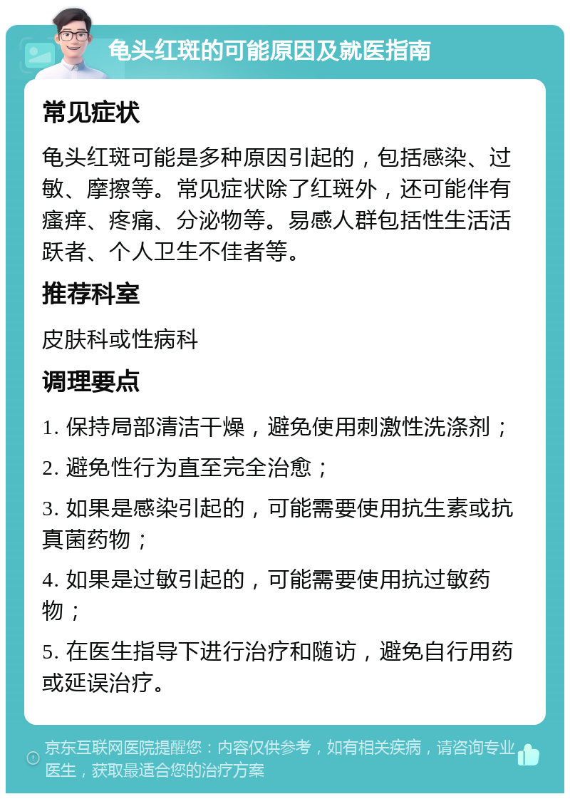 龟头红斑的可能原因及就医指南 常见症状 龟头红斑可能是多种原因引起的，包括感染、过敏、摩擦等。常见症状除了红斑外，还可能伴有瘙痒、疼痛、分泌物等。易感人群包括性生活活跃者、个人卫生不佳者等。 推荐科室 皮肤科或性病科 调理要点 1. 保持局部清洁干燥，避免使用刺激性洗涤剂； 2. 避免性行为直至完全治愈； 3. 如果是感染引起的，可能需要使用抗生素或抗真菌药物； 4. 如果是过敏引起的，可能需要使用抗过敏药物； 5. 在医生指导下进行治疗和随访，避免自行用药或延误治疗。