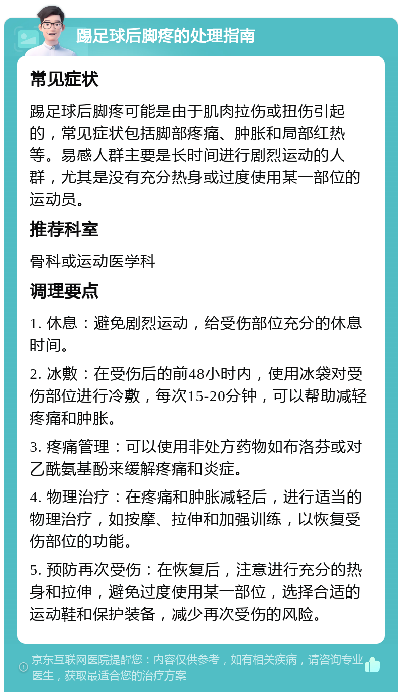 踢足球后脚疼的处理指南 常见症状 踢足球后脚疼可能是由于肌肉拉伤或扭伤引起的，常见症状包括脚部疼痛、肿胀和局部红热等。易感人群主要是长时间进行剧烈运动的人群，尤其是没有充分热身或过度使用某一部位的运动员。 推荐科室 骨科或运动医学科 调理要点 1. 休息：避免剧烈运动，给受伤部位充分的休息时间。 2. 冰敷：在受伤后的前48小时内，使用冰袋对受伤部位进行冷敷，每次15-20分钟，可以帮助减轻疼痛和肿胀。 3. 疼痛管理：可以使用非处方药物如布洛芬或对乙酰氨基酚来缓解疼痛和炎症。 4. 物理治疗：在疼痛和肿胀减轻后，进行适当的物理治疗，如按摩、拉伸和加强训练，以恢复受伤部位的功能。 5. 预防再次受伤：在恢复后，注意进行充分的热身和拉伸，避免过度使用某一部位，选择合适的运动鞋和保护装备，减少再次受伤的风险。